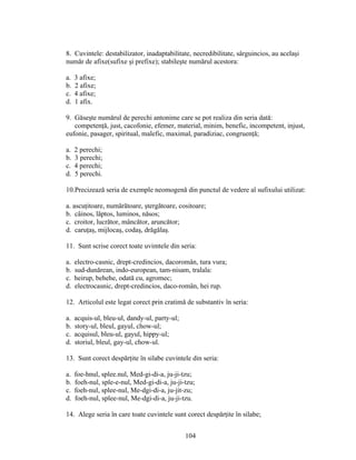 8. Cuvintele: destabilizator, inadaptabilitate, necredibilitate, sârguincios, au acelaşi
număr de afixe(sufixe şi prefixe); stabileşte numărul acestora:
a. 3 afixe;
b. 2 afixe;
c. 4 afixe;
d. 1 afix.
9. Găseşte numărul de perechi antonime care se pot realiza din seria dată:
competenţă, just, cacofonie, efemer, material, minim, benefic, incompetent, injust,
eufonie, pasager, spiritual, malefic, maximal, paradiziac, congruenţă;
a. 2 perechi;
b. 3 perechi;
c. 4 perechi;
d. 5 perechi.
10.Precizează seria de exemple neomogenă din punctul de vedere al sufixului utilizat:
a. ascuţitoare, numărătoare, ştergătoare, cositoare;
b. câinos, lăptos, luminos, năsos;
c. croitor, lucrător, mâncător, aruncător;
d. caruţaş, mijlocaş, codaş, drăgălaş.
11. Sunt scrise corect toate uvimtele din seria:
a. electro-casnic, drept-credincios, dacoromân, tura vura;
b. sud-dunărean, indo-european, tam-nisam, tralala:
c. heirup, behehe, odată cu, agromec;
d. electrocasnic, drept-credincios, daco-român, hei rup.
12. Articolul este legat corect prin cratimă de substantiv în seria:
a. acquis-ul, bleu-ul, dandy-ul, party-ul;
b. story-ul, bleul, gayul, chow-ul;
c. acquisul, bleu-ul, gayul, hippy-ul;
d. storiul, bleul, gay-ul, chow-ul.
13. Sunt corect despărţite în silabe cuvintele din seria:
a. foe-hnul, splee.nul, Med-gi-di-a, ju-ji-tzu;
b. foeh-nul, sple-e-nul, Med-gi-di-a, ju-ji-tzu;
c. foeh-nul, splee-nul, Me-dgi-di-a, ju-jit-zu;
d. foeh-nul, splee-nul, Me-dgi-di-a, ju-ji-tzu.
14. Alege seria în care toate cuvintele sunt corect despărţite în silabe;
104
 