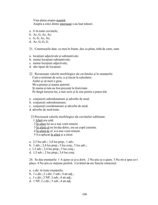 Vina plana asupra noastră.
Asupra a cinci dintre internauţi s-au luat măsuri.
a. G la toate cuvintele;
b. Ac, G, Ac, Ac;
c. G, G, Ac, Ac;
d. Ac, G, G, G.
21. Construcţiile date: cu moţ în frunte, dus cu pluta, tobă de carte, sunt:
a. locuţiuni adjectivale şi substantivale;
b. numai locuţiuni substantivale;
c. numai locuţiuni adjectivale;
d. alte tipuri de locuţiuni.
22. Recunoaşte valorile morfologice ale cuvîntului şi în enunţurile:
Cum a terminat de scris, a şi trecut la calculator.
Astăzi şi să mori e greu.
Mi-a promis şi mama ajutorul.
Şi mama şi tata au fost prezenţi la festivitate.
Pe lângă meseria lui, a mai scris şi la ziar pentru a putea trăi.
a. conjunctii subordonatoare şi adverbe de mod;
b. conjuncţii subordonatoare;
c. conjuncţii coordonatoare şi adverbe de mod;
d. adverbe de mod toate.
23.Precizează valorile morfologice ale cuvintelor subliniate:
1 Afară era cald.
2 În afara lui nu a mai venit nimeni.
3 În afară că nu învăţa deloc, era un copil cuminte.
4 În afară de el, n-a mai venit nimeni.
5 S-a aplecat în afară şi a căzut.
a. 2,5 loc.adv.; 3,4 loc.prep.; 1 adv;
b. 1 adv.; 2,4 loc.prep.; 3 loc.conj.; 5 loc.adv.;
c. 1,5 adv.; 2,4 loc.prep.; 3 loc.conj.;
d. 1,5 adv.; 2 loc.prep.; 3,4 loc.conj.
24. Se dau enunţurile: 1 A ajuns ce şi-a dorit. 2 Nu ştiu ce a ajuns. 3 Nu mi-a spus ce-i
place. 4 Nu ştiu ce staţiune preferă. Cuvântul ce are functia sintactică:
a. c.dir. în toate enunţutile;
b. 1 c.dir.; 2 c.dir; 3 sub.; 4 atr.adj.;
c. 1 c.dir.; 2 NP; 3 sub.; 4 atr.adj.;
d. 1 NP; 2 c.dir.; 3 sub.; 4 atr.adj.
106
 
