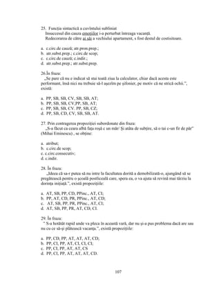 25. Funcţia sintactică a cuvîntului subliniat
Insuccesul din cauza emoţiilor i-a perturbat întreaga vacanţă.
Redecorarea de către ai săi a vechiului apartament, s fost destul de costisitoare.
a. c.circ.de cauză; atr.pron.prep.;
b. atr.subst.prep.; c.circ.de scop;
c. c.circ.de cauză; c.indir.;
d. atr.subst.prep.; atr.subst.prep.
26.În fraza:
„Se pare că nu e indicat să stai toată ziua la calculator, chiar dacă acesta este
performant, însă nici nu trebuie să-l aşezîm pe şifonier, pe motiv că ne strică ochii.”,
există:
a. PP, SB, SB, CV, SB, SB, AT;
b. PP, SB, SB, CV,PP, SB, AT;
c. PP, SB, SB, CV. PP, SB, CZ;
d. PP, SB, CD, CV, SB, SB, AT.
27. Prin contragerea propoziţiei subordonate din fraza:
„S-a făcut ca ceara albă faţa roşă c un măr/ Şi atâta de subţire, să o tai c-un fir de păr”
(Mihai Eminescu) , se obţine:
a. atribut;
b. c.circ.de scop;
c. c.circ.consecutiv;
d. c.indir.
28. În fraza:
„Ideea că sa-r putea să nu intre la facultatea dorită a demobilizată-o, ajungând să se
pregătească pentru o şcoală postliceală care, spera ea, o va ajuta să revină mai târziu la
dorinţa iniţiaţă.”, există propoziţiile:
a. AT, SB, PP, CD, PPinc., AT, CI;
b. PP, AT, CD, PR, PPinc., AT, CD;
c. AT, SB, PP, PR, PPinc., AT, CI;
d. AT, SB, PP, PR, AT, CD, CI.
29. În fraza:
” S-a hotătât rapid unde va pleca în această vară, dar nu şi-a pus problema dacă are sau
nu cu ce să-şi plătească vacanţa.”, există propoziţiile:
a. PP, CD, PP, AT, AT, AT, CD;
b. PP, CI, PP, AT, CI, CI, CI;
c. PP, CI, PP, AT, AT, CS
d. PP, CI, PP, AT, AT, AT, CD.
107
 