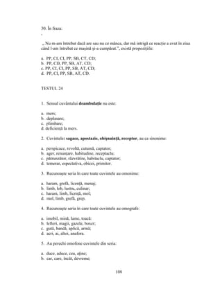 30. În fraza:
,
„ Nu m-am întrebat dacă are sau nu ce mânca, dar mă intrigă ce reacţie a avut în ziua
când l-am întrebat ce maşină şi-a cumpărat.”, există propoziţiile:
a. PP, CI, CI, PP, SB, CT, CD;
b. PP, CD, PP, SB, AT, CD;
c. PP, CI, CI, PP, SB, AT, CD;
d. PP, CI, PP, SB, AT, CD.
TESTUL 24
1. Sensul cuvântului deambulaţie nu este:
a. mers;
b. deplasare;
c. plimbare;
d. deficienţă la mers.
2. Cuvintele: sagace, apostazie, obişnuinţă, receptor, au ca sinonime:
a. perspicace, revoltă, cutumă, captator;
b. ager, renunţare, habitudine, receptaclu;
c. pătrunzător, răzvrătire, habitaclu, captator;
d. temerar, espectativa, obicei, primitor.
3. Recunoaşte seria în care toate cuvintele au omonime:
a. haram, grefă, licenţă, menaj;
b. limb, lob, lustru, culinar;
c. haram, limb, licrnţă, mol;
d. mol, limb, grefă, grep.
4. Recunoaşte seria în care toate cuvintele au omografe:
a. imobil, mină, lame, toacă:
b. lefteri, magii, gazele, boxer;
c. gută, bandă, aplică, armă;
d. acri, ai, altoi, anafora.
5. Au perechi omofone cuvintele din seria:
a. duce, aduce, cea, aţine;
b. car, care, încât, devreme;
108
 