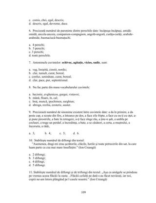 c. comis, chei, egal, descris;
d. descris, egal, devreme, duce.
6. Precizeată numărul de paronime dintre perechile date: încăpuşa-încăpuşi, amidă-
omidă, ancola-ancora, companion-compagnon, angolă-angoră, curăţa-curăţi, arahide-
arahnide, basmaciucă-basmaţuchi.
a. 4 perechi;
b. 5 perechi;
c. 3 perechi;
d. toate perechile.
7. Antonimele cuvintelor: echivoc, agitaţie, vicios, sudic, sunt:
a. vag, liniştită, cinstit, nordic;
b. clar, tumult, curat, boreal,
c. confuz, seninătate, curat, boreal;
d. clar, pace, pur, septentrional.
8. Nu fac parte din masa vocabularului cuvintele:
a. becisnic, evghenicos, gurgui, vistavoi;
b. mână, floare, în, cal;
c. braţ, muncă, ipochimen, surghiun;
d. abroga, rezilia, ezoteric, auster.
9. Precizează numărul de sinonime existent între cuvintele date: a da în primire, a da
peste cap, a scoate din fire, a întoarce pe dos, a face zile fripte, a face cu ou ţi cu oţet, a-
şi pune pirostriile, a bate în retragere, a-ţi face sînge rău, a ţine-n şah, a umbla pe
coclauri, a trage un perdaf, a încredinţa, a bate, a se căsători, a certa, a muştrului, a
încorseta, a râde,
a. 3; b. 4; c. 5; d. 6.
10. Stabileşte numărul de diftongi din textul:
”Asemenea, dragi-mi erau şezătorile, clăcile, horile şi toate petrecerile din sat, la care
luam parte cu cea mai mare însufleţire.” (Ion Creangă)
a. 2 diftongi;
b. 3 diftongi;
c. 4 diftingi;
d. 5 diftongi.
11. Stabileşte numărul de diftongi şi de triftongi din textul: „Aşa cu amăgele se prindeau
pe vremea aceea flăcăii la oaste. ..Flăcăii ceilalţi pe dată s-au făcut nevăzuţi, iar noi,
copiii ne-am întors plângând pe l casele noastre.” (Ion Creangă)
109
 