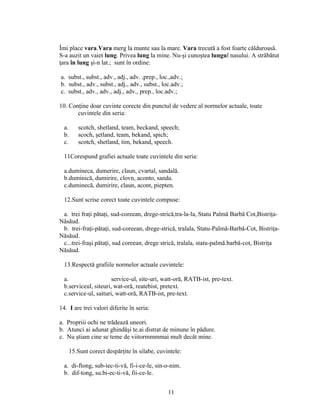 Îmi place vara.Vara merg la munte sau la mare. Vara trecută a fost foarte călduroasă.
S-a auzit un vaiet lung. Privea lung la mine. Nu-şi cunoştea lungul nasului. A străbătut
ţara în lung şi-n lat.; sunt în ordine:
a. subst., subst., adv., adj., adv. ,prep., loc.,adv.;
b. subst., adv., subst., adj., adv., subst., loc.adv.;
c. subst., adv., adv., adj., adv., prep., loc.adv.;
10. Conţine doar cuvinte corecte din punctul de vedere al normelor actuale, toate
cuvintele din seria:
a. scotch, shetland, team, beckand, speech;
b. scoch, şetland, team, bekand, spich;
c. scotch, shetland, tim, bekand, speech.
11Corespund grafiei actuale toate cuvintele din seria:
a.dumineca, dumerire, claun, cvartal, sandală.
b.duminică, dumirire, clovn, aconto, sanda.
c.duminecă, dumirire, claun, acont, piepten.
12.Sunt scrise corect toate cuvintele compuse:
a. trei fraţi pătaţi, sud-coreean, drege-strică,tra-la-la, Statu Palmă Barbă Cot,Bistriţa-
Năsăud.
b. trei-fraţi-pătaţi, sud-coreean, drege-strică, tralala, Statu-Palmă-Barbă-Cot, Bistriţa-
Năsăud.
c...trei-fraşi.pătaţi, sud coreean, drege strică, tralala, statu-palmă.barbă-cot, Bistriţa
Năsăud.
13.Respectă grafiile normelor actuale cuvintele:
a. service-ul, site-uri, watt-oră, RATB-ist, pre-text.
b.serviceul, siteuri, wat-oră, reatebist, pretext.
c.service-ul, saituri, watt-oră, RATB-ist, pre-text.
14. I are trei valori diferite în seria:
a. Propriii ochi ne trădează uneori.
b. Atunci ai adunat ghindăşi te.ai distrat de minune în pădure.
c. Nu ştiam cine se teme de viitormmmmai mult decât mine.
15.Sunt corect despărţite în silabe, cuvintele:
a. di-ftong, sub-iec-ti-vă, fi-i-ce-le, sin-o-nim.
b. dif-tong, su.bi-ec-ti-vă, fii-ce-le.
11
 