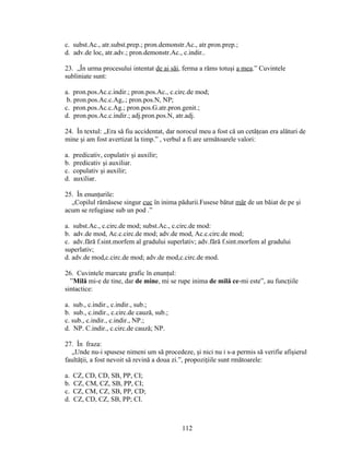 c. subst.Ac., atr.subst.prep.; pron.demonstr.Ac., atr.pron.prep.;
d. adv.de loc, atr.adv.; pron.demonstr.Ac., c.indir..
23. „În urma procesului intentat de ai săi, ferma a răms totuşi a mea.” Cuvintele
subliniate sunt:
a. pron.pos.Ac.c.indir.; pron.pos.Ac., c.circ.de mod;
b. pron.pos.Ac.c.Ag,.; pron.pos.N, NP;
c. pron.pos.Ac.c.Ag.; pron.pos.G.atr.pron.genit.;
d. pron.pos.Ac.c.indir.; adj.pron.pos.N, atr.adj.
24. În textul: „Era să fiu accidentat, dar norocul meu a fost că un cetăţean era alături de
mine şi am fost avertizat la timp.” , verbul a fi are următoarele valori:
a. predicativ, copulativ şi auxilir;
b. predicativ şi auxiliar.
c. copulativ şi auxilir;
d. auxiliar.
25. În enunţurile:
„Copilul rămăsese singur cuc în inima pădurii.Fusese bătut măr de un băiat de pe şi
acum se refugiase sub un pod .”
a. subst.Ac., c.circ.de mod; subst.Ac., c.circ.de mod:
b. adv.de mod, Ac.c.circ.de mod; adv.de mod, Ac.c.circ.de mod;
c. adv.fără f.sint.morfem al gradului superlativ; adv.fără f.sint.morfem al gradului
superlativ;
d. adv.de mod,c.circ.de mod; adv.de mod,c.circ.de mod.
26. Cuvintele marcate grafic în enunţul:
”Milă mi-e de tine, dar de mine, mi se rupe inima de milă ce-mi este”, au funcţiile
sintactice:
a. sub., c.indir., c.indir., sub.;
b. sub., c.indir., c.circ.de cauză, sub.;
c. sub., c.indir., c.indir., NP.;
d. NP. C.indir., c.circ.de cauză; NP.
27. În fraza:
„Unde nu-i spusese nimeni um să procedeze, şi nici nu i s-a permis să verifie afişierul
faultăţii, a fost nevoit să revină a doua zi.”, propoziţiile sunt rmătoarele:
a. CZ, CD, CD, SB, PP, CI;
b. CZ, CM, CZ, SB, PP, CI;
c. CZ, CM, CZ, SB, PP, CD;
d. CZ, CD, CZ, SB, PP; CI.
112
 