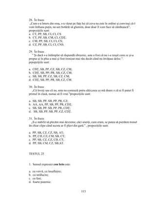 28. În fraza:
„Cum s-a întors din oraş, s-a văzut pe faţa lui că ceva nu este în ordine şi convinşi că-l
vom îmbuna puţin, ne-am hotărât să glumim, doar doar îl vom face să zâmbească”,
propoziţiile sunt:
a. CT, PP, SB, CI, CI, CS
b. CT, PP, SB, CM, CI, CDŢ;
c. CM, PP, SB, CI, CI, CS;
d. CZ, PP, SB, CI, CI, CNS.
29. În fraza:
” Şi dacă s-a întâmplat să răspundă obraznic, asta a fost că nu i-a reuşit ceea ce şi-a
propus şi în plus a mai şi fost ironizat mai rău decât când nu învăţase deloc.”.
prpopziţiile sunt:
a. CDŢ, SB, PP, CZ, SB, CZ, CM;
b. CDŢ, SB, PP; PR, SB, CZ, CM;
c. SB, SB, PP, CZ, SB, CZ, CM;
d. CDŢ, SB, PP, PR, SB, CZ, CM.
30. În fraza:
„Că înveţi sau că nu, asta nu contează pntru alţii;ceea ce mă doare e că ai fi putut fi
primul în clasă, numai să fi vrut.”propoziţiile sunt:
a. SB, SB, PP, SB, PP, PR, CZ;
b. AA, AA, PP, SB, PP, PR, CDŢ;
c. SB, SB, PP, SB, PP, PR, CDŢ;
d. SB, SB, PP, SB, PP, CZ, CDŢ.
31. În fraza:
„S-a stabilit să plecăm mai devreme, căci aiuriţi, cum eram, se putea să pierdem trenul
ăn chiar clipa când acesta ar fi plect din gară.” , propoziţiile sunt:
a. PP, SB, CZ, CZ, SB, AT;
b. PP, CD, CZ, CM, SB, CT;
c. PP, SB, CZ, CZ, CD, CT;
d. PP, SB, CM, CZ, SB;AT.
TESTUL 25
1. Sensul expresiei con brio este:
a. cu vervă, cu însufleţire;
b. cu strălucire;
c. cu fast;
d. foarte puternic.
113
 