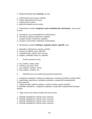 2. Înţelesul substantivului comarnic, nu este:
a. colibă mică în care locuiesc ciobanii;
b. funcţie administrativă în trecut;
c. umbrar pentru ciobani;
d. poliţă de scândură sau din nuiele.
3. Antonimele cuvintelor compozit, concis, sămănătorism, charismatic, sunt corecte
în seria:
a. necompozit, vast, nesemănătorism, necharismatic;
b. incompozit, detaliat, modernism, antipatic;
c. omogen, detaliat, modernism, antipatic;
d. eterogen, neconcentrat, simbolism, necharismatic.
4. Sinonimele cuvintelor înţelegere, sapienţă, samsar, saporific, sunt:
a. pătrundere, înţelepciune, negustor, prolific;
b. conţinut, învăţătură, misit, sudorific;
c. comprehensiune, ştiinţă, misit, savuros;
d. empatie, confienţă, hoţ de cai, sudorifer.
5. Există omonime în seria:
a. erg, complex, neutru, piesă;
b. comănac, erg, piesă, vatră;
c. erg, complex, comănac, sarică;
d. erg, complex, comănac, sas.
6. Identifică seria care conţine doar perechi de paronime:
a. competinte-competent, compresie-compresiune, concilium-consilium, samba-sambo;
b. saporificaţie-saporificare, scafandru-scafandrier, compresibil-comprehensibil,
sarazin-sarazină;
c. sargasă-sarcasă, sardonic-sardonix, concilui-consiliu, sarazin-sarazină;
d. scafandru-scafandrier, competinte-competent, compresibil-comprehensibil, plonjeu-
plonjon.
7. Alege seria în care toate cuvintele sunt scrise corect:
a. ferfeniţă, sămănătorist, erbicid, satin, extorcare;
b. ferfeliţă, sămănătorist, ierbicid, satin, extorcare;
c. ferfeniţă, sămănătorist, erbicid, saten, extorcare;
d. ferfeniţă, sămănătorist, erbicid, saten, estorcare.
114
 