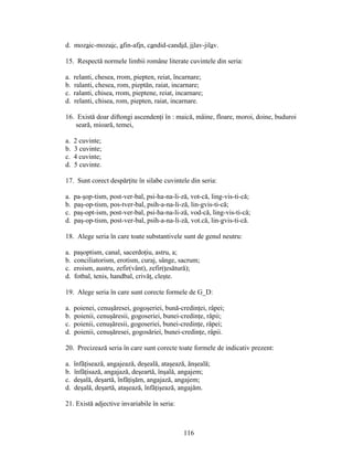 d. mozaic-mozaic, afin-afin, candid-candid, jilav-jilav.
15. Respectă normele limbii române literate cuvintele din seria:
a. relanti, chesea, rrom, piepten, reiat, încarnare;
b. ralanti, chesea, rom, pieptăn, raiat, incarnare;
c. ralanti, chisea, rrom, pieptene, reiat, incarnare;
d. relanti, chisea, rom, piepten, raiat, incarnare.
16. Există doar diftongi ascendenţi în : maică, mâine, floare, moroi, doine, buduroi
seară, mioară, temei,
a. 2 cuvinte;
b. 3 cuvinte;
c. 4 cuvinte;
d. 5 cuvinte.
17. Sunt corect despărţite în silabe cuvintele din seria:
a. pa-şop-tism, post-ver-bal, psi-ha-na-li-ză, vot-că, ling-vis-ti-că;
b. paş-op-tism, pos-tver-bal, psih-a-na-li-ză, lin-gvis-ti-că;
c. paş-opt-ism, post-ver-bal, psi-ha-na-li-ză, vod-că, ling-vis-ti-că;
d. paş-op-tism, post-ver-bal, psih-a-na-li-ză, vot.că, lin-gvis-ti-că.
18. Alege seria în care toate substantivele sunt de genul neutru:
a. paşoptism, canal, sacerdoţiu, astru, a;
b. conciliatorism, erotism, curaj, sânge, sacrum;
c. eroism, austru, zefir(vânt), zefir(ţesătură);
d. fotbal, tenis, handbal, crivăţ, cleşte.
19. Alege seria în care sunt corecte formele de G_D:
a. poienei, cenuşăresei, gogoşeriei, bună-credinţei, râpei;
b. poienii, cenuşăresii, gogoseriei, bunei-credinţe, râpii;
c. poienii, cenuşăresii, gogoseriei, bunei-credinţe, râpei;
d. poienii, cenuşăresei, gogosăriei, bunei-credinţe, râpii.
20. Precizează seria în care sunt corecte toate formele de indicativ prezent:
a. înfăţisează, angajează, deşeală, ataşează, ănşeală;
b. înfăţisază, angajază, deşeartă, înşală, angajem;
c. deşală, deşartă, înfăţişăm, angajază, angajem;
d. deşală, deşartă, ataşează, înfăţişează, angajăm.
21. Există adjective invariabile în seria:
116
 