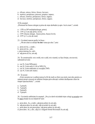 a. eficace, atroce, ferice, feroce, locvace;
b. motrice, perspicace, precoce, propice, rapace;
c. eficace, motrice, perspicace, ferice, sagace;
d. locvace, motrice, perspicace, ferice, sagace.
22.În enunţul:
„Prietenul lui fusese alergat şi prins de nişte derbedei şi apio lovit crunt.”, există:
a. 1 PN cu NP multiplu(alergat, prins);
b. 1 PV şi 2 atr.adj./prins, lovit);
c. 3 PV (fusese alergat, fusese prins, fusese lovit);
d. 2 PV şi 1 c.circ.de mod.
23. Cuvântul marcat grafic în fraza :
„ M-am uitat cu atenţie la cine venea pe alee.”,este:
a. pron.rel.Ac., c.indir.;
b. pron.rel.Ac., sub.;
c. pron.interog.Ac.,sub.;
d. adj.pron.rel.Ac.,atr.adj.
24. În construcţiile: mi-e milă, mi-e cald, mi-e teamă, se face linişte, era nevoie;
substantivul este:
a. caz N, f.sint.NP(toate);
b. caz N, f.sint.sub.(1,3,4) şi NP(2,5);
c. caz N, f,sint.sub(toate cu excepţia 2NP)
d. caz N, f.sint.sub./toate).
25. În textul:
„Fetei aceasta nu i-a plăcut piesa la fel de mult ca fetei cea mică, mai ales pentru ca
oameni proşti crescuţi au tulburat liniştea prin altrcaţii verbale desfăşurate chiar ăn
timpul spectacolului.” , există:
a. 2 greşeli;
b. 3 greşeli;
c. 4 greşeli;
d. 5 greşeli.
26. Cuvintele subliniate în enunţul: „Nu şi-a dorit niciodată nişte colegi ca aceştia care
în atari situaţii nu au iniţiativă”sunt:
a. pron.dem. Ac.,c.indir.; adj.pron,nehot.Ac.atr.adj.;
b. adj.pron.dem.Ac.atr.adj.; adj.invariab.Ac.atr.adj.;
c. pron.dem.Ac.atr.pron.prep.; adj.pron.nehot.Ac.atr.adj.;
d. pron.dem. Ac.,c.dir.; adj.cu o singură formă flexionară Ac.atr.adj.
117
 