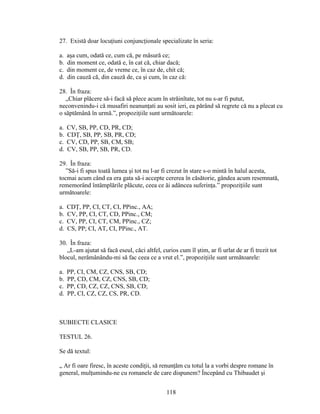 27. Există doar locuţiuni conjuncţionale specializate în seria:
a. aşa cum, odată ce, cum că, pe măsură ce;
b. din moment ce, odată e, în cat că, chiar dacă;
c. din moment ce, de vreme ce, în caz de, chit că;
d. din cauză că, din cauză de, ca şi cum, în caz că:
28. În fraza:
„Chiar plăcere să-i facă să plece acum în străinîtate, tot nu s-ar fi putut,
neconvenindu-i că musafiri neanunţati au sosit ieri, ea părând să regrete că nu a plecat cu
o săptămână în urmă.”, propoziţiile sunt următoarele:
a. CV, SB, PP, CD, PR, CD;
b. CDŢ, SB, PP, SB, PR, CD;
c. CV, CD, PP, SB, CM, SB;
d. CV, SB, PP, SB, PR, CD.
29. În fraza:
”Să-i fi spus toată lumea şi tot nu l-ar fi crezut în stare s-o mintă în halul acesta,
tocmai acum când ea era gata să-i accepte cererea în căsătorie, gândea acum resemnată,
rememorând întâmplările plăcute, ceea ce ăi adâncea suferinţa.” propoziţiile sunt
următoarele:
a. CDŢ, PP, CI, CT, CI, PPinc., AA;
b. CV, PP, CI, CT, CD, PPinc., CM;
c. CV, PP, CI, CT, CM, PPinc., CZ;
d. CS, PP; CI, AT, CI, PPinc., AT.
30. În fraza:
„L-am ajutat să facă eseul, căci altfel, curios cum îl ştim, ar fi urlat de ar fi trezit tot
blocul, nerămânându-mi să fac ceea ce a vrut el.”, propoziţiile sunt următoarele:
a. PP, CI, CM, CZ, CNS, SB, CD;
b. PP, CD, CM, CZ, CNS, SB, CD;
c. PP, CD, CZ, CZ, CNS, SB, CD;
d. PP, CI, CZ, CZ, CS, PR, CD.
SUBIECTE CLASICE
TESTUL 26.
Se dă textul:
„ Ar fi oare firesc, în aceste condiţii, să renunţăm cu totul la a vorbi despre romane în
general, mulţumindu-ne cu romanele de care dispunem? Începând cu Thibaudet şi
118
 