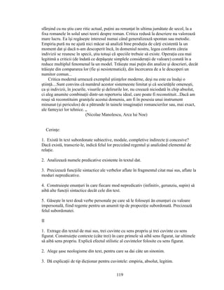 sfârşind cu nu ştiu care ritic actual, puţini au renunţat în ultima jumătate de secol, la a
fixa romanele în solul unei teorii despre roman. Critica redusă la descriere nu valorează
mare lucru. Ea îşi regăseşte interesul numai când generalizează spontan sau metodic.
Empiria pură nu ne ajută nici măcar să analiză bine produţia de cărţi existentă la un
moment dat şi dacă n-am descoperit încă, în domeniul nostru, legea conform căreia
indivizii se reunesc în specii, ştiu totuşi că speciile trebuie să existe. Operaţia cea mai
legitimă a criticii (de îndată ce depăşeşte simplele consideraţii de valoare) constă în a
reduce multiplul fenomenal la un model. Trăieşte mai puţin din analize şi descrieri, decât
trăieşte din compararea lor (fie şi nesistematică), din încercarea de a le descoperi un
numitor comun...
Critica modernă urmează exemplul ştiinţelor moderne, deşi nu este ea însăşi o
ştiinţă....Sunt convins că numărul acestor sistemeeste limitat şi că societăţile omeneşti,
ca şi indivizii, în jocurile, visurile şi delirurile lor, nu creează niciodată în chip absolut,
ci aleg anumite combinaţii dintr-un repertoriu ideal, care poate fi reconstituit...Dacă am
reuşi să reconstituim graniţele acestui domeniu, am fi în posesia unui instrument
minunat (şi periculos) de a pătrunde în tainele imaginaţiei romancierilor sau, mai exact,
ale fanteyiei lor tehnice. „
(Nicolae Manolescu, Arca lui Noe)
Cerinţe:
1. Există în text subordonate subiective, modale, completive indirecte ţi concesive?
Dacă există, transcrie-le, indică felul lor precizând regentul şi analizând elementul de
relaţie.
2. Analizează numele predicative existente în textul dat.
3. Precizează funcţiile sintactice ale verbelor aflate în fragmentul citat mai sus, aflate la
moduri nepredicative.
4. Construieşte enunţuri în care fiecare mod nepredicativ (infinitiv, gerunziu, supin) să
aibă alte funcţii sintactice decăt cele din text.
5. Găseşte în text două verbe personale pe care să le foloseşti ăn enunţuri cu valoare
impersonală, fiind regente pentru un anumit tip de propoziţie subordonată. Precizează
felul subordonatei.
II
1. Extrage din textul de mai sus, trei cuvinte cu sens propriu şi trei cuvinte cu sens
figurat. Construieţte contexte (câte trei) în care primele să aibă sens figurat, iar ultimele
să aibă sens propriu. Explică efectul stilistic al cuvintelor folosite cu sens figurat.
2. Alege şase neologisme din text, pentru care sa dai câte un sinonim.
3. Dă explicaţii de tip dicţionar pentru cuvintele: empiria, absolut, legitim.
119
 