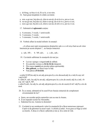 c. di-ftong, su-biec-ti.vă, fii-ce-le, si-no-nim.
16. Sunt greşit despărţite în silabe cuvintele:
a. non.-a-ge-nar, boj-deu-că, chin-te-sen-ţă, di-sti-le-ri-e, pot-a-vi-on;
b. no-na-ge-nar, boj-deu-că, chint-e-sen-ţp, dis-ti-le-ri-e, port-a-vi-on;
c. non-a.ge-nar, boj-de-u-că, chint-e-sen-ţă, di-stil-e-ri-e, por-ta-vi-on.
17. Substantivul agheasmă conţine:
a. 4 consoane, 3 vocale, 1 semivocală:
b. 3 consoane, 3 vocale;
c. 3 consoane, 3 vocale, 1 semivocală.
18. Verbele aflare la modul infinitiv în enunţul:
„A refuza unei naţii recunoaşterea drepturilor sale e a o sili să-şi facă un alt viitor
întemeiat pe aceste drepturi.”, au funcţia sintactică:
a. sub., NP.; b. NP, sub.; c. c.dir., sub.;
19. Cuvintele subliniate în enunţurile de mai jos:
 Lui nu-i ajunge o singură oră de odihnă.
 Şi-a pierdut vremea cu fel de fel de tâmpenii.
 Din cauza voastră am pierdut atâtea oportunităţi.
 Din galbenă, s-a făcut roşie la faţă.
 Fata părea a fi fericită.
a.subst.N,NP;loc.adj.Ac.atr.adj.;pron.pos.G,c.circ.decauză;adj.Ac.c.ind;vb.cop..inf.
+adj.N,NP:
b. subst.N, sub.; loc.adj.Ac.atr.adj.; adj.pron.pos.Ac.c.circ.de cauză; adj.Ac.c.ind.; vb
cop. inf.+adj.N, NP;
c.subst.N,sub.; loc.adj.Ac.,atr.adj.;adj.pron.pos.G,c.circ.de cauză,vb inf.+adj.N,c.circ.de
mod.
20. În ce enunţ, substantivul în cazul D are funcţia sintactică de complement
circumstanţial de loc?
a. Seara, am acordat sprijin oamenilor care au mas la Amara.
b. Îi era nepoată vecinei lui Alexandru.
c. Îndemnul lui era: Asterne-te drumului!
21. Cuvântul şi are următoarele valori în enunţurile:Şi-a făcut numeroase reproşuri.
Copiii-si du ghionturi la auzul veştii. A chiulit şi astăzi. Avea gura ca fraga şi ochii
ca murele. A doua zi a făcut o plăcintă şi mai şi. Şi-a uitat să vină.
12
 