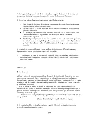4. Extrage din fragmentul dat: două cuvinte formate prin derivare, două formate prin
compunere şi două prin conversiune; explică modul de formare al fiecăruia.
5. Rescrie următoarele enunţuri, corectând greşelile de orice tip:
 Sunt sigură că din punct de vedere ai banilor care-i primise fata pentru munca
prestată, puteau priimi mult mai mulţi.
 Alegerea fetelor cele mai frumoase la concursul de mis a căzut în sarcina unor
membrii ai comisiei.
 În ceea ce privesc examenele de admitere, oamenii cred că gramatica ale căror
conţinuturi se studiază în gimnaziu sunt suficiente pentru a acesa în
învăţământul superior.
 Zâmbetul şi compasiunea pe are mi le-a arătat nu era decât o aparenţă specioasă,
în realitate ea abia învingându-şi adversiunea care o nutrea pentru deyinhibarea
şi dezinvoltura de care a dat dovadă în perioada de timp în care s-au decernat
premiile.
6. Alcătuieşte propoziţii în care verbul a sfârşi să aibă sensuri diferite (precizează
fiecare sens printr-un sinonim sau o expresie potrivită)
7. Realizează un eseu de aproximativ o pagină în care să încadrezi textul dat într-
unul din stilurile funcţionale ale limbii romane. Motivează-ţi opinia cu argumente
lingvistice din text.
TESTUL 27
I Se dă textul:
„ Când vorbesc de memorie, nu pot face abstracţie de inteligenţă. Cred că un om prost
nu are sensul memoriei. Deşi a-ţi aminti este un miracol care transcede inteligenţa,
lumina în care memoria îşi recapătă sensul, numai inteligenţa i-o poate da.Ceea ce vreau
să arăt, cu atât de ridicole rezultate, e că lipsa memoriei opacizează orizontul percepţiei
şi aplatitează inteligenţa.
A nu îţi aminti e numai un distres al conştiinţei, e o stare agresiv-letargică de
întuneric. Lipsa locală de memorie antrenează un soi de dezintegrare a personalităţii. E
precum moartea: ceva te posedă incontrolat, ca o smulgere, ca o apă în care eşti aruncat
cu ochii şi cu mâinile legate.
Adevărul admite o singură definiţie operatorie (în cazul omului): adevăr e tot ceea ce
mă sporeşte.”
(Horia-Roman Patapievici, Zbor în bătaia săgeţii)
1. Desparte în silabe cuvintele,(explicând regulile folosite): abstracţie, transcede,
percepţie, conştiinţă, dezintegrează.
120
 
