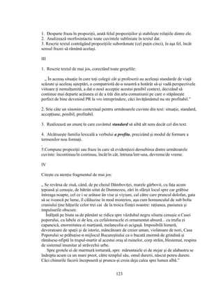 1. Desparte fraza în propoziţii, arată felul propoziţiilor şi stabileşte relaţiile dintre ele.
2. Analizează morfosintactic toate cuvintele subliniate în textul dat.
3. Rescrie textul contrăgând propoziţiile subordonate (cel puţin cinci), în aşa fel, încât
sensul frazei să rămână acelaşi.
III
1. Rescrie textul de mai jos, corectând toate greşelile:
„ În aceeaş situaţie în care toţi colegii cât şi profesorii au aceleaşi standarde de viaţă
scăzute şi aceleaş aşteptări, o compatriotă de-a noastră a hotărât să-şi vadă perspectivele
viitoare ţi nemulţumită, a dat o nouî accepţie acestui penibil context, decizând să
continue mai departe acţiunea ei de a trăi din arta comuniunii pe care o stăpâneşte
perfect de bine devenind PR la vro intreprindere, căci învăţământul nu ste profitabil.”
2. Srie câte un sinonim contextual pentru următoarele cuvinte din text: situaţie, standard,
accepţiune, penibil, profitabil.
3. Realizează un enunţ în care cuvântul standard să aibă alt sens decât cel din text.
4. Alcătiueşte familia lexicală a verbului a profita, precizând şi modul de formare a
termenilor nou formaţi.
.
5.Compune propoziţii sau fraze în care să evidenţiezi deosebirea dintre următoarele
cuvinte: încontinuu/în continuu, încât/în cât, întruna/într-una, devreme/de vreme.
IV
Citeşte cu atenţie fragmentul de mai jos:
„ Se revărsa de ziuă, când, de pe cheiul Dâmboviţei, marele gârbovit, cu faţa acum
ţepoasă şi cenuşie, de bătrân uitat de Dumnezeu, zări în sfârşit locul spre car grăbise
întreaga noapte, cel ce i se arătase ăn vise şi viyiuni, cal către care pruncul dolofan, gata
să se ivească pe lume, îl călăuzise în mod misterios, aşa cum homunculul de sub bolta
craniului ţine hăţurile celor trei cai de la troica fiinţei noastre: raţiunea, pasiunea şi
impulsurile obscure.
Înălţată pe biuta sa de pământ se ridica spre văzduhul negru silueta cenuşie a Casei
poporului, cu labele ei de leu, cu cefalotoracele ei ornamentat absurd... cu trufia ei
capaneică, enormitatea ei marţiană, melancolia ei ucigaşă. Imposibilă himeră,
devoratoare de spaţii şi de istorie, mâncătoare de creier uman, violatoare de nori, Casa
Poporului se prăbuţise-n mijlocul Bucureştiului ca o bucată enormă de grindină şi
rămăsese-nfiptă în trupul-martir al acestui oraş al ruinelor, corp străin, blestemat, respins
de sistemul imunitar al străvechii urbe.
Spre grotele ei de marmură torturată, spre măruntaiele ei de stejar şi de alabastru se
îndrepta acum ca un mare preot, către templul său, omul durerii, născut penru durere.
Căci chinurile facerii începuseră şi pruncu-şi croia deja calea spre lumea albă.”
123
 