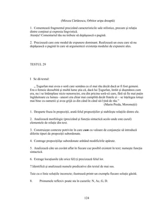 (Mircea Cărtărescu, Orbitor aripa dreaptă)
1. Comentează fragmentul precizând caracteristicile sale stilistice, precum şi relaţia
dintre conţinut şi expresia lingvistică.
Atenţie! Comentariul tău nu trebuie să depăşească o pagină.
2. Precizează care este modul de expunere dominant. Realizează un eseu care să nu
depăşească o pagină în care să argumentezi existenţa modului de expunere ales.
TESTUL 29
I Se dă textul:
„ Ţugurlan mai avea o soră care semăna cu el mai rău decât dacă ar fi fost gemeni.
Era o femeie deosebită şi multă lume ştia că, dacă lui Ţugurlan, înrăit şi duşmănos cum
era, nu i se întâmplase nicio nenorocire, era din pricina soră-sii care, fără să fie mai puţin
îngîduitoare cu lumea - uneori era chiar mai cumplită decât fratele ei – se înţelegea totuşi
mai bine cu oamenii şi avea grijă ca din când în când să-l ţină de rău.”
(Marin Preda, Moromeţii)
1. Desparte fraza în propoziţii, arată felul propoziţiilor şi stabileşte relaţiile dintre ele.
2. Analizează morfologic (precizând şi funcţia sintactică acolo unde este cazul)
elementele de relaţie din text.
3. Construieşte contexte potrivite în care cum cu valoare de conjuncţie să introducă
diferite tipuri de propoziţii subordonate.
4. Contrage propoziţiilşe subordonate arătând modificîrile apărute.
5. Analizează câte un cuvânt aflat în fiecare caz posibil existent în text; numeşte funcţia
sintactică.
6. Extrage locuţiunile (de orice fel) ţi precizează felul lor.
7.Identifică şi analizează numele predicative din textul de mai sus.
Taie cu o linie soluţiile incorecte; ilustrează printr-un exemplu fiecare soluţie găsită.
8. Pronumele reflexiv poate sta în cazurile: N, Ac, G, D.
124
 