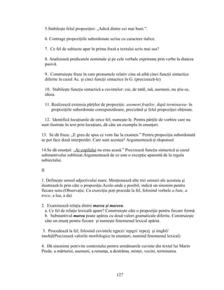5.Stabileşte felul propoziţiei: „Adică dintre cei mai buni.”.
6. Contrage propoziţiile subordonate scrise cu caractere italice.
7. Ce fel de subiecte apar în prima frază a textului scris mai sus?
8. Analizează predicatele nominale şi pe cele verbale exprimate prin verbe la diateza
pasivă.
9. Construieşte fraze în care pronumele relativ cine să aibă cinci funcţii sintactice
diferite în cazul Ac. şi cinci funcţii sintactice în G. (precizează-le)
10. Stabileşte funcţia sintactică a cuvintelor: cui, de tatăl, mă, asemeni, nu ştiu ce,
ideea.
11. Realizează extensia părţilor de propoziţie: asemeni fraţilor, după terminarea- în
propoziţiile subordonate corespunzătoare, precizând şi felul propoziţiei obţinute.
12. Identifică locuţiunile de orice fel; numeşte-le. Pentru părţile de vorbire care nu
sunt ilustrate în text prin locuţiuni, dă câte un exemplu în enunţuri.
13. Se dă fraza: „E greu de spus ce vom fae la examen.” Pentru propoziţia subordonată
se pot face două interpretări. Care sunt acestea? Argumentează-ţi răspunsul.
14.Se dă enunţul: „Ai copilului nu erau acasă.” Precizează funcţia sintactică şi cazul
substantivului subliniat.Argumentează de ce este o excepţie aparentă de la regula
subiectului.
II
1. Defineşte sensul adjectivului mare. Menţionează alte trei sensuri ale acestuia şi
ilustrează-le prin câte o propoziţie.Acolo unde e posibil, indică un sinonim pentru
fiecare sens.(Observaţie: Ca exerciţiu poţi proceda la fel, folosind verbele a bate, a
trece, a lua, a da)
2. Examinează relaţia dintre marea şi mareea.
a. Ce fel de relaţie lexicală apare? Construieşte câte o propoziţie pentru fiecare formă.
b. Substantivul marea poate apărea cu două valori gramaticale diferite. Construieşte
câte un enunţ pentru fiecare şi numeşte fenomenul lexical apărut.
3. Procedează la fel, folosind cuvintele repezi/ repezi/ repezi şi imobil/
imobil(Precizează valorile morfologice în enunţuri, numind fenomenul lexical)
4. Dă sinonime potrivite contextului pentru următoarele cuvinte din textul lui Marin
Preda: a mărturisi, asemeni, a renunţa, a destrăma, mister, vecini, terminarea.
127
 