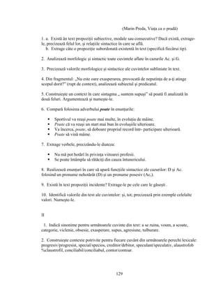 (Marin Preda, Viaţa ca o pradă)
1. a. Există ân text propoziţii subiective, modale sau consecutive? Dacă există, extrage-
le, precizează felul lor, şi relaţiile sintactice în care se află.
b. Extrage câte o propoziţie subordonată existentă în text (specifică fiecărui tip).
2. Analizează morfologic şi sintactic toate cuvintele aflate în cazurile Ac. şi G.
3. Precizează valorile morfologice şi sintactice ale cuvintelor subliniate în text.
4. Din fragmentul: „Nu este oare exasperarea, provocată de neputinţa de a-ţi atinge
scopul dorit?” (rupt de context), analizează subiectul şi predicatul.
5. Construieşte un context în care sintagma „ suntem supuşi” să poată fi analizată în
două feluri. Argumentează şi numeşte-le.
6. Compară folosirea adverbului poate în enunţurile:
 Sportivul va reuşi poate mai multe, în evoluţia de mâine.
 Poate că va reuşi un start mai bun în evoluşiile ulterioare.
 Va încerca, poate, să doboare propriul record într- participare ulterioară.
 Poate să vină mâine.
7. Extrage verbele, precizându-le diateza:
 Nu mă pot hotărî în privinţa viitoarei profesii.
 Se poate întâmpla să rătăciţi din cauza întunericului.
8. Realizează enunţuri în care să apară funcţiile sintactice ale cazurilor: D şi Ac.
folosind un pronume nehotărât (D) şi un pronume posesiv (Ac,).
9. Există în text propoziţii incidente? Extrage-le pe cele care le găseşti .
10. Identifică valorile din text ale cuvintelor: şi, tot; precizează prin ezemple celelalte
valori. Numeşte-le.
II
1. Indică sinonime pentru următoarele cuvinte din text: a se ruina, voum, a scoate,
categorie, viclenie, obsesie, exasperare, supus, agresiune, tulburare.
2. Construieşte contexte potrivite pentru fiecare cuvânt din următoarele perechi lexicale:
progresiv/progresist, special/specios, creditor/debitor, speculant/speculativ, alaustrofob
%claustrofil, conciliabil/conciliabul, contor/contoar.
129
 