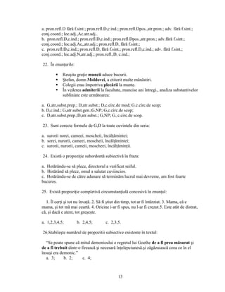 a. pron.refl.D fără f.sint.; pron.refl.D,c.ind.; pron.refl.Dpos.,atr.pron.; adv. fără f.sint.;
conj.coord.; loc.adj.,Ac.atr.adj..
b. pron.refl.D,c.ind.; pron.refl.D,c.ind.; pron.refl.Dpos.,atr.pron.; adv.fără f.sint.;
conj.coord.; loc.adj.Ac,,atr.adj.; pron.refl.D, fără f.sint.;
c. pron.refl.D,c.ind.; pron.refl.D, fără f.sint.; pron.refl.D,c.ind.; adv. fără f.sint.;
conj.coord.; loc.adj.N,atr.adj.; pron.refl.,D, c.ind.;
22. În enunţurile:
 Reuşita graţie muncii aduce bucurii.
 Ştefan, domn Moldovei, a ctitorit multe mânăstiri.
 Colegii erau împotriva plecării la munte.
 În vederea admiterii la facultate, muncise ani întregi., analiza substantivelor
subliniate este următoarea:
a. G,atr,subst.prep.; D,atr.subst.; D,c.circ.de mod; G.c.circ.de scop;
b. D,c.ind.; G,atr.subst.gen.;G,NP; G,c.circ.de scop;
c. D,atr.subst.prep.;D,atr.subst.; G,NP; G, c.circ.de scop.
23. Sunt corecte formele de G,D la toate cuvintele din seria:
a. surorii norei, cameei, moscheii, încălţămintei;
b. sorei, nurorii, cameei, moscheii, încălţămintei;
c. surorii, nurorii, cameii, moscheei, încălţăminţii.
24. Există o propoziţie subordontă subiectivă în fraza:
a. Hotărându-se să plece, directorul a verificat seiful.
b. Hotărând să plece, omul a salutat cuviincios.
c. Hotărându-se de către adunare să terminăm lucrul mai devreme, am fost foarte
bucuros.
25. Există propoziţie completivă circumstanţială concesivă în enunţul:
1. Îl cerţi şi tot nu învaţă. 2. Să fi ştiut din timp, tot ar fi întârziat. 3. Mama, că e
mama, şi tot mă mai ceartă. 4. Oricine i-ar fi spus, nu l-ar fi crezut.5. Este atât de distrat,
că, şi dacă e atent, tot greşeşte.
a. 1,2,3,4,5; b. 2,4,5; c. 2,3,5.
26.Stabileşte numărul de propozitii subiective existente în textul:
“Se poate spune că mitul demonicului e regretul lui Goethe de a fi prea măsurat şi
de a fi trebuit dintr-o firească şi necesară înţelepciunesă.şi zăgăzuiască ceea ce în el
însuşi era demonic.”
a. 3; b. 2; c. 4;
13
 