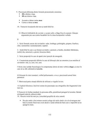9. Precizează diferenţa dintre formele pronominale omonime:
 Mi-a distrus viaşa.
 Mi-am distrus viaţa.
 Aceasta a rămas cartea mea.
 Cartea a rămas a mea.
10. Transcrie locuţiunile din text şi arată felul lor.
12. Observă îmbinările de cuvinte: a scoate ochii, a băga frica în oameni. Găseşte
argumente pro sau contra încadrării lor în clasa locuţiunilor verbale.
II
1. Scrie formele orecte ale cuvintelor: salar, lombago, polologhie, piepten, foarfece,
ziler, susnumitul, susmenţionatul, supatul.
2. Arată felul în care s-au format cuvintele: a pomeni, a huidui, deodată, bătrâneţea,
(ochii) ăia, nenorocit, a prosti, brusc(au tăiat).
3. Scrie propoziţii în care să apară cinci perechi de omografe.
4. Construieşte propoziţii diferite în care să foloseşti câte un omonim şi un omofon al
cuvintelor: mai, ai, care, noi, sare.
5.Scrie cinci unităţi frazeologice în componenţa cărora să intre verbul a baga; şi cinci în
care să se afle substantivul ureche.
6.Foloseşte în cinci enunţuri, verbul polisemantic a trece; precizează sensul între
paranteze
7. Motivează patru situaţii diferite de utilizare a virgulei în text.
8. Explică folosirea a încă trei semne de punctuaţie sau ortografice din fragmentul citat
mai sus.
9.Transcrie în limbaj standard, la persoana aIIIa, penultimul paragraf al textului, făcând
să dispară mărcile subiectivităţii.
10. Rescrie textul de mai jos, corectând greşelile de orice natură:
 Nu ştiu unde a fost mintea acestei colege ale mele când a zis că să mergem mai
bine la munte fincă mai avem decât o sumă infimă de bani care e imposibil să ne
ajungă la mare.
132
 