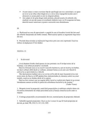  Aveam atunci o mare eversiune faţă de speoloagă care ne-a ameninţat c-ar apare
un izvor şi un izbuc chiar lângă noi şi o să ne strice topografia locului care-l
alesesem cu aceaşi grijă cu care ne alegeam pâinea.
 Am scăpat eri de grija dragei mele prietene, plecată acasă şi în ultimile zile,
studiind, mi-am dat seama că rezultatele întâielor teste vor fii nesperate de bune,
datorită muncii anterioare şi poate a norocului meu dintodeauna.
III
a. Realizează un eseu de aproximativ o pagină în care să încadrezi textul dat într-unul
din stilurile funcţionale ale limbii romane. Motivează-ţi opinia cu argumente lingvistice
din text.
b. Prezintă ideea textului şi mijloacele lingvistice prin care este exprimată. Eseul nu
trebuie să depăşească 25 de rânduri.
TESTUL 33
I Se dă textul:
„Avea dreptate Goethe când spunea că cine pretinde a nu fi învăţat nimic de la
înaintaşi, e un nebun pe propria-i socoteală.
Dacă nu foloseşti ceea ce au cucerit veacurile înaintea ta, eşti un incult şi un barbar,
iar dacă vorbeşti altfel decât se vorbeşte, ameţeşti lumea ca un canr care fluieră în
colivia lui şi sporovăiala ta e ridicolă.
Dar dacă puterea tradiţiei este şi se cuvine să fie atât de mare înseamnă că nu mai
avem nimic de făcut şi că BP gândea bine când pretindea că, deoarece anticii au creat
modele, nouă nu ne rămâne decât să le copiem.
Dacă au fost vremuri care au cugetat altfel, lucrul se explică prin faptul că au existat
întotdeauna oameni azvârliţi în panică de schimbarea lucrurilor şi de noutate.”
(Tudor Vianu)
1. Desparte textul în propoziţii, arată felul propoziţiilor şi stabileşte relaţiile dintre ele.
Fă analiza elementelor de relaţie precizând cazul şi funcţia sintactică acolo unde se
impune.
2. Contrage propoziţiile circumstanţiale din text, numind partea de propoziţie obţinută.
3. Schimbă regentul propoziţiei: Dacă au fost vremuri în aşa fel încât propoziţia să
devină, pe rând: PR, CD, CI, AT, CZ, CDŢ.
133
 