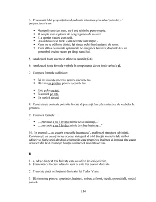 4. Precizează felul propoziţiilorsubordonate introduse prin adverbul relativ /
conjuncţional cum:
 Oamenii sunt cum sunt, nu-i poţi schimba peste noapte.
 O noapte cum e păcura de neagră gemea de mistere.
 S-a speriat vazând cum urlă.
 „Ea a doua zi se miră/ Cum de firele sunt rupte”.
 Cum nu se odihnise destul, îşi simţea ochii împăienjeniţi de somn.
 Cum stătea cu mâinile spânzurate de marginea ferestrei, deodată văzu un
porumbel trecînd razant pe lângă nasul lui.
5. Analizează toate cuvintele aflate în cazurile:G/D.
6. Analizează toate formele verbale în componenţa cărora intră verbul a fi.
7. Compară formele subliniate:
 Îşi învinuieşte prietenii pentru eşecurile lui.
 Dă vina pe prieteni pentru eşecurile lui.
 Este gelos pe toţi.
 Îi admiră pe toţi.
 Se supără pe toţi.
8. Construieşte contexte potrivite în care să prezinţi funcţiile sintactice ale verbelor la
gerunziu.
9. Compară formele:
.
 „...pretinde a nu fi învăţat nimic de la înaintaşi,...”
 „...pretinde a nu fi învăţat nimic de către înaintaşi...”
10. În enunţul: „..au cucerit veacurile înaintea ta”, analizează structura subliniată.
Construieşte un enunţ în care aceeaşi sintagmă să aibă funcţia sintactică de atribut
adjectival. Scrie apoi alte două enunţuri în care prepoziţia înaintea să impună alte cazuri
decât cel din text. Numeşte funcţia sinntactică realizată de tine.
II
1. a. Alege din text trei derivate care au sufixe lexicale diferite.
b. Formează cu fiecare sufixalte serii de câte trei cuvinte derivate.
2. Transcrie cinci neologisme din textul lui Tudor Vianu.
3. Dă sinonime pentru: a pretinde, înaintaşi, nebun, a folosi, incult, sporovăială, model,
panică.
134
 