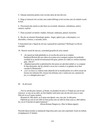 4. Găseşte antonime pentru cinci cuvinte alese de tine din text.
5. Alege şi transcrie trei cuvinte care conţin diftongi şi trei cuvinte care să conţină vocale
în hiat.
6. Precizează câte sunete şi câte litere au cuvintele: deoarece, schimbarea, anticii,
oameni, explică.
7. Pune accentul cuvintelor: tradiţie, foloseşti, totdeauna, panică, lucrurilor.
8. Da cîte un sinonim frazeologic pentru : bogat, zgârcit, pur, a deconspira, a se
discredita, a întrece, a secunda, aiurit.
9.Anacolutul este o figură de stil sau o greşeală de exprimare? Defineşte-l şi dă trei
exemple.
10. Rescrie textul de mai jos, corectând greşelile de orice natură:
 „Se aşează pe laiţă gândindu-se că recolta din acest an ar umplea
hambarul.Reiteră din nou ideia că ar putea să-şi cumpere maşina lui preferată,
crezând că se merită să muncească din greu, pentru că o dată cu venirea toamnei,
gata...fiat-ul.”
 „Stăpânul parcurilor şi pămînturilor din jurera un adevărat nabab ce va compare
în faşa deneaului, dar ăn schimb n-avea nici o teamă ci se gândea să-şi facă
vacanţa la Montecarlo.”
 „Lui i se trece cu vederea toate abaterile de la morală pentru că a oferit atenţii de
treizeci de milioane.Ori, treizeci de milioane este o sumă care noi, oamenii de
jos, n-o câştigăm prea uşor.”
III Se dă textul:
„ Noi ne salvăm prin oameni, şi fireşte, ne pierdem tot prin ei. Fiinţele pe care le-am
cunoscut şi care ne-au iubit, au fost treptele scării prin care am devenit ceea ce sunt.
Fără ele nu aş fi ajuns nicăieri.
Deopotrivă, fără altele, aş fi ajuns mai dparte, sau, cine ştie, în altă parte.
Făpturile pe care le-am iubit au fost acelea care au iubit în mine ceea ce, fără iubirea
lor, nu ar fi meritat să supravieţuiască.”
(Horia-Roman Patapievici, Zbor în bătaia săgeţii)
Prezintă ideea textului şi mijloacele lingvistice prin care este exprimată. Eseul nu trebuie
să depăşească 15 rânduri
135
 