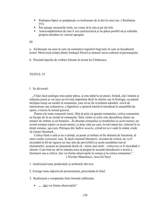  Pedeapsa faptei se pedepseşte cu închisoare de la doi la cinci ani. ( Realitatea
TV)
 Îmi ajunge necazurile mele, nu vreau să le ştiu şi pe ale tele.
 Autocompătimirea de sine îi era caracteristică şi nu părea posibil să-şi schimbe
propria atitudine în viitorul apropiat.
III
a. Alcătuieşte un eseu în care să comentezi registrul lingvistic în care se încadrează
textul. Motivează relaţia dintre limbajul folosit şi statutul socio-cultural al personajului.
b. Prezintă tipurile de vorbire folosite în textul lui Cărtărescu.
TESTUL 35
I Se dă textul:
„ Chiar dacă analogia mea poate părea, şi este până la un punct, forţată, căci intuiţia şi
inducţia joacă şi vor juca un rol mai important decît în chimie sau în biologie, ne putem
închipui totuşi un model al romanului, care să nu fie rezultatul adunării, oricît de
meticuloase sau exhaustive, a faptelorci o ipoteză întuitivă introdusă în ansamblul de
opere, o teoria în sensul grecesc.
Putem citi toate romanele lumii, fără să ştim că aparţin romanului; critica romanelor,
ea începe de la un model al romanului. Între cititor şi critic este deosebirea dintre un
amator de ierbare şi un botanist....În absenţa romanului (a modelului cu acest nume), nu
există romane (opere cu acest nume), ci doar cărţi pe care, în naivitatea lui, cititorul le ia
drept romane, aşa cum, Petruşca din Suflete moarte, citind tot ce-i cade în mână, crede
că citeşte literatură...
Critica fiind o artă şi nu o ştiinţă, ea poate şi trebuie să fie distinsă de literatură, al
cărui studiu sistematic aste. Şi dacă sistemul literaturii, inventat de critică, nu va fi
niciodată la fel de riguros (şi mai ales de previzibil) ca acela mendeleevian al
elementelor, aceasta nu înseamnă decât că - nimic mai mult – critica nu va fi niciodată o
chimie. Cum însă nu stă în intenţia mea să propun în această introducere o teorie a
literaturii sau a criticii, îmi voi limita observaţiile la roman şi la critica romanului.”
( Nicolae Manolescu, Arca lui Noe)
1. Analizează toate predicatele şi atributele din text.
2. Extrage toate adjectivele pronominale, precizându-le felul.
3. Realizează o comparaţie între formele subliniate:
 „....îmi voi limita observaţiile”
138
 