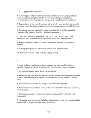  „ ..îmi va limita observaţiile”
4. Adverbul poate îndeplini următoarele funcţii sintactice: subiect, nume predicativ,
complement direct, complement indirect, complement de agent, complement
circumstanţial de timp. Taie răspunsul incorect şi dă exemple pentru soluţiile alese.
5. Regentul unui atribut poate fi: substantivul, adverbul, verbul la infinitiv, pronumele,
interjecţia, numeralul.Alege soluţiile corecte ţi construieşte enunţuri care să lă ilustreze.
6. Extrage din text toate locuţiunile care corespund părţilor de vorbire neflexibile.
Precizează felul şi funcţia sintactică ( acolo unde este cazul=.
7. Există în text propoziţii subordonate: SB, PR, CD, CI, CV, CZ? Dacă există,
transcrie-le, arată elementul de relaţie şi relaţiile în care intră aceste propoziţii.
8. Realizează extensia verbelor la infinitiv, existente şi stabileşte felul propoziţiei
obţinute.
9. Contrage patru propoziţii subordonate atributive din fragmentul citat.
10. Motivează folosirea primei şi ultimei virgule din text.
II
1. Arată felul cum s-au format următoarele cuvinte din fragmentul de mai sus: a
închipui, exhaustiv, rezultatul, deosebirea, naivitatea, inventat, botanist, analogia.
2. Scrie cîte un sinonim pentru fiecare cuvănt de la I 1.
3. Extrage din text două adjective derivate cu sufixe diferite şi două substantive derivate
cu sufixe diferite.Găseşte şi exemplifică cu cîte alte două cuvinte formate cu aceleaşi
sufixe.
4. Transcrie cinci cuvinte din text care pot fi încadrate în stilul ştiinţific.
5. Indică antonimele cuvintelor: forţată, meticuloasă, ansamblul, exhaustiv, deosebirea,
naivitae, riguros.
6. Construieşte enunţuri în care să ilustrezi omonomia cuvintelor: distinsă, operă,
roman, carte.
7. Alcătuieşte contexte pentru verbul a lua polisemantic( cel puţin cinci sensuri); dă cîte
un sinonim lexical sau frazeologic pentru fiecare sens.
139
 