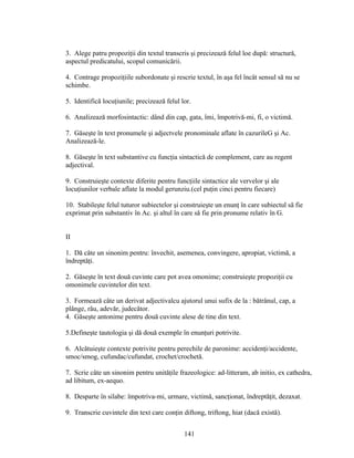 3. Alege patru propoziţii din textul transcris şi precizează felul loe după: structură,
aspectul predicatului, scopul comunicării.
4. Contrage propoziţiile subordonate şi rescrie textul, în aşa fel încât sensul să nu se
schimbe.
5. Identifică locuţiunile; precizează felul lor.
6. Analizează morfosintactic: dând din cap, gata, îmi, împotrivă-mi, fi, o victimă.
7. Găseşte în text pronumele şi adjectvele pronominale aflate în cazurileG şi Ac.
Analizează-le.
8. Găseşte în text substantive cu funcţia sintactică de complement, care au regent
adjectival.
9. Construieşte contexte diferite pentru funcţiile sintactice ale vervelor şi ale
locuţiunilor verbale aflate la modul gerunziu.(cel puţin cinci pentru fiecare)
10. Stabileşte felul tuturor subiectelor şi construieşte un enunţ în care subiectul să fie
exprimat prin substantiv în Ac. şi altul în care să fie prin pronume relativ în G.
II
1. Dă câte un sinonim pentru: învechit, asemenea, convingere, apropiat, victimă, a
îndreptăţi.
2. Găseşte în text două cuvinte care pot avea omonime; construieşte propoziţii cu
omonimele cuvintelor din text.
3. Formează câte un derivat adjectivalcu ajutorul unui sufix de la : bătrânul, cap, a
plânge, rău, adevăr, judecător.
4. Găseşte antonime pentru două cuvinte alese de tine din text.
5.Defineşte tautologia şi dă două exemple în enunţuri potrivite.
6. Alcătuieşte contexte potrivite pentru perechile de paronime: accidenţi/accidente,
smoc/smog, cufundac/cufundat, crochet/crochetă.
7. Scrie câte un sinonim pentru unităţile frazeologice: ad-litteram, ab initio, ex cathedra,
ad libitum, ex-aequo.
8. Desparte în silabe: împotriva-mi, urmare, victimă, sancţionat, îndreptăţit, dezaxat.
9. Transcrie cuvintele din text care conţin diftong, triftong, hiat (dacă există).
141
 