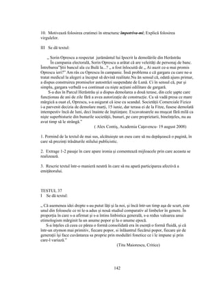 10. Motivează folosirea cratimei în structura: împotriva-mi; Explică folosirea
virgulelor.
III Se dă textul:
„ Sorin Oprescu a respectat jurământul lui Ipocrit la demolările din Herăstrău
În campania electorală, Sorin Oprescu a arătat că are veleităţi de personaj de banc.
Întrebarea”Ştii bancul ala cu Bulă la...? „ a fost înlocuită de „ Ai auzit ce-a mai promis
Oprescu ieri?” Am râs cu Oprescu în campanie. Însă problema e că gargara cu care ne-a
tratat medicul la alegeri a început să devină realitate.Nu ăn sensul că, odată ajuns primar,
a dispus construirea promiselor autostrăzi suspendate de Lună. Ci în sensul că, pur şi
simplu, gargara verbală s-a continuat cu nişte acţiuni edilitare de gargară.
S-a dus în Parcul Herăstrău şi a dispus demolarea a două terase, din cele şapte care
funcţionau de ani de zile fără a avea autorizaţie de construcţie. Ca să vadă presa ce mare
mărgică a ouat el, Oprescu, s-a asigurat că iese cu scandal. Societăţii Comerciale Fizico
i-a parvenit decizia de demolare marţi, 15 iunie, dar terasa ei de la Fitze, fusese demolată
intempestiv încă de luni, deci înainte de înştiinţare. Excavatoarele au muşcat fără milă ca
nişte superbisturie din bunurile societăţii, bunuri, pe care proprietarii, bineînţeles, nu au
avut timp să le strângă.”
( Alex Contiş, Academia Caţavencu- 19 august 2008)
1. Pornind de la textul de mai sus, alcătuieşte un eseu care să nu depăşească o pagină, în
care să prezinţi trăsăturile stilului publicistic.
2. Extrage 1-2 pasaje în care apare ironia şi comentează mijloacele prin care aceasta se
realizează.
3. Rescrie textul într-o manieră neutră în care să nu apară participarea afectivă a
emiţătorului.
TESTUL 37
I Se dă textul:
„ Că asemenea idei drepte s-au putut lăţi şi la noi, şi încă într-un timp aşa de scurt, este
unul din foloasele ce ni le-a adus şi nouă studiul comparativ al limbelor în genere. În
proporţia în care s-a afirmat şi s-a întins linbistica generală, s-a redus valoarea unui
etimologism mărginit la un anume popor şi la o anume epocă.
S-a înţeles că ceea ce părea o formă consolidată era în esenţă o formă fluidă, şi că
într-un etymon mai primitiv, fiecare popor, si înlăuntrul fiecărui popor, fiecare şir de
generaţii îşi face cuvântarea sa proprie prin modulări fonetice ce i le impune şi prin
care-l variază.”
(Titu Maiorescu, Critice)
142
 