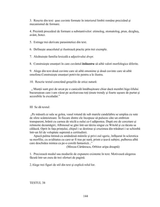 3. Rescrie din text şase cuvinte formate în interiorul limbii române precizând şi
mecanismul de formare.
4. Prezintă procedeul de formare a substantivelor: etimolog, stomatolog, prun, dezgheş,
avânt, botez.
5. Extrage trei derivate parasintetice din text.
6. Defineşte anacolutul şi ilustrează practic prin trei exemple.
7. Alcătuieşte familia lexicală a adjectivului drept.
8. Construieşte enunţuri în care cuvântul înlăuntru să aibă valori morfologice diferite.
9. Alege din text două cuvinte care să aibă omonime şi două cuvinte care să aibă
omofone.Construieşte enunţuri potrivite pentru a le ilustra.
10. Rescrie textul corectând greşelile de orice natură:
„ Munţii sunt grei de urcat pe o caniculă înnăbuşitoare chiar dacă membri hige-lifului
bucureştean care i-am văzut pe acoloaveau toţi ţinute trendy şi foarte uşoare de purtat şi
accesibile la excaladat.”
III Se dă textul:
„Pe măsură ce sala se golea, vasul rotund de sub marele candelabru se umplea cu sute
de sfere scânteietoare. În fiecare dintre ele începuse să pulseze câte un embrion
transparent, hrănit cu carnea de sticlă a oului ce-l adăpostea. După ore de cercetare şi
reînnoite dezamăgiri, Albinosul se găsi într-un târziu singur cu Witold şi cu tăcuta sa
călăuză. Oprit în faţa prinţului, chipul i se destinse şi cruzimea din trăsături i se schimbă
într-un fel de voluptate supremă a certitudinii.
Apucă palma întinsă cu amândouă mâinile şi privi oul sgeric, înfăşurat în sclerotica
sa morfilie, cu aviditatea cu care-ar fi tras pe nară, printr.o ţeavă subţire, pulberea albă
care deschidea mintea ca pe-o corolă fantastică...”
(Mircea Cărtărescu, Orbitor aripa dreaptă)
1. Precizează modul sau modurile de expunere existente în text. Motivează alegerea
făcută într-un eseu de trei sferturi de pagină.
2.Alege trei figuri de stil din text şi explică rolul lor.
TESTUL 38
144
 