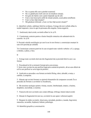 Nu s-a putut afla cum a pierdut examenul.
 Nu s-a gândit prea mult cum are să emedieze situaţia.
 Era greu de înţeles cum a putut răspunde aşa de urât.
 Cum a mai trecut prin astfel de situaţii jenante, acum părea netulburat.
 Cum va face faţă situaţiei?
 Mă gândeam înfiorată: „Cum voi face faţă acestei situaţii?”
6.. Identifică verbele, stabileşte felul lor şi diateza. Extrage din text verbele aflate la
modul imperativ; trece-le apoi la persoana aIIa singular, forma negativă.
7. Analizează, dacă există, cuvintele aflate în Ac şi D.
8. Construieşte contexte pentru a ilustra funcţiile sintactice ale substantivului în
cazurile: Ac şi D.
9. Prezintă valorile morfologice pe care le are în text forma o; construieşte enunţuri în
care să le prezinţi pe celelalte
.
10. Construieşte contexte potrivite în care să apară toate valorile verbelor: a fi, a ajunge,
a rămâne, a părea, a face.
II
1. Extrage toate cuvintele derivate din fragmentul dat şi prezintă felul în care s-au
format.
2. Procedează la fel cu termenii formaţi prin conversiune.
3. Scrie cinci cuvinte ăn care prefixul legat prin cratimă de primitiv, dă un sens diferit de
cel în care prefixul se scrie legat de primitiv.
4. Arată prin ce procedeu s-au format cuvintele:filolog, sărut, zdroabă, a moţa, a
catifela, a composta.
5. Găseşte opt cuvinte formate cu ajutorul elementelor de compunere savantă. În ce
procedeu de formare a cuvintelor se încadrează_
6. Dă sinonime neologice pentru: tristeţe, moarte, întrebuinţată, simţire, a înainta,
despărţire, necredinţă, a examina.
7. Transcrie din text cuvintele care conţin diftongi, triftongi, hiaturi (dacă există)
8. Găseşte în fragmentul de mai sus, cuvintele în care apare i afonizat (şoptit)
9. Desparte în silabe cuvintele: observarea, niciodată, pierdut-o, inunda, lingvistică,
mausoleu, savantlâc, bojdeucă, hidrant, psihologie.
10. Identifică greşelile şi corectează-le:
148
 