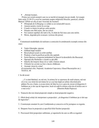  „Stimaţi locatari,
Printre noi ezistă monştrii care nu se merită să meargă zioa pe stradă. Azi noapte
între orele 22,30-23 a avut loc asasinatu asupra străjerului blocului, pasnicul, câinele
Băeţică.”(Dintr-un afiş al unei Asociaţii de locatari)
 Olimpiada de la Beiging s-a soldat cu un remarcabil succes.
 Amenzi pentru viermi în covrigi.
 Cioară s-a întors în ţară pe calea aerului.
 Situaţia este fără ieşire, dar nu critică.
 Noi suntem rapidişti din tată-n fiu, în afară de fiul meu care este stelist.
 Morar, degradat prin avansare. (extrase din presa)
III
Comentează modalităţile de realizare a comicului în următoarele exemple extrase din
ziare:
 Tudor Gheorghe, epuizat.
 Gâfâind după medalii
 Boxul pleacă acasă cu ochii umflaţi.
 Piedone a luat la purificat şcolile din capitală.
 Sorin Oprescu a respectat jurământul lui Ipocrit la demolările din Bucureşti.
 Operaţia din Herăstrău e cusută cu aţă albă.
 Găurile din lenjerie lăsau să se vadă o femeie săracă.
 Ultimele lui cuvinte au fost o tăcere sfidătoare.
 Arestaţi viteza la volan!
(Evenimentul zilei, Naţional, Academia Caţavencu, Glasul Bucureştilor etc.)
TESTUL 40
I Se dă textul:
„ C-a uitat bătrânul, nu mă mir, în mintea lui se aşternuse de mult uitarea, mă mir
că ei nu s-au mirat de naivitatea lor şi s-au luat după un nebun chicotind prin
pădure.Nu era o beţie, n-aveau nimic de băut la ei şi e greu de crezut că dragostea îi
îmbătase pe ei doi aşa de îngrozitor, încât să cadă în mintea celui de-al treilea care n-
o mai avea.” (Dumitru Radu Popescu)
1. Transcrie din text două propoxiţii simple şi două propoziţii negative.
2. Oferă două soluţii de interpretare a propoziţiei: „că dragostea îi îmbătase pe ei doi aşa
de îngrozitor”.
3. Construieşte enunţuri în care Condiţionala şi concesiva să fie juxtapuse cu regenta.
4. Desparte fraza în propoziţii şi specifică felul fiecărei propoziţii.
5. Precizează felul propoziţiei subliniate, şi raporturile ăn care se află cu regentul:
149
 