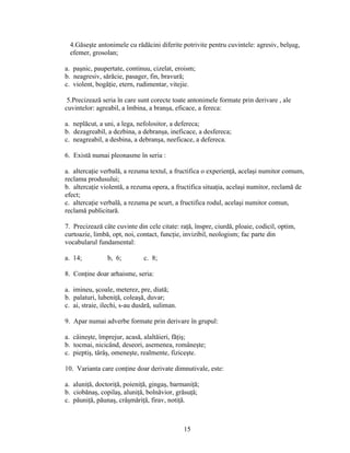 4.Găseşte antonimele cu rădăcini diferite potrivite pentru cuvintele: agresiv, belşug,
efemer, grosolan;
a. paşnic, paupertate, continuu, cizelat, eroism;
b. neagresiv, sărăcie, pasager, fin, bravură;
c. violent, bogăţie, etern, rudimentar, vitejie.
5.Precizează seria în care sunt corecte toate antonimele formate prin derivare , ale
cuvintelor: agreabil, a îmbina, a branşa, eficace, a fereca:
a. neplăcut, a uni, a lega, nefolositor, a defereca;
b. dezagreabil, a dezbina, a debranşa, ineficace, a desfereca;
c. neagreabil, a desbina, a debranşa, neeficace, a defereca.
6. Există numai pleonasme în seria :
a. altercaţie verbală, a rezuma textul, a fructifica o experienţă, acelaşi numitor comum,
reclama produsului;
b. altercaţie violentă, a rezuma opera, a fructifica situaţia, acelaşi numitor, reclamă de
efect;
c. altercaţie verbală, a rezuma pe scurt, a fructifica rodul, acelaşi numitor comun,
reclamă publicitară.
7. Precizează câte cuvinte din cele citate: raţă, înspre, ciurdă, ploaie, codicil, optim,
curtoazie, limbă, opt, noi, contact, funcţie, invizibil, neologism; fac parte din
vocabularul fundamental:
a. 14; b, 6; c. 8;
8. Conţine doar arhaisme, seria:
a. imineu, şcoale, meterez, pre, diată;
b. palaturi, lubeniţă, coleaşă, duvar;
c. ai, straie, ilechi, s-au dusără, suliman.
9. Apar numai adverbe formate prin derivare în grupul:
a. câineşte, împrejur, acasă, alaltăieri, făţiş;
b. tocmai, nicicând, deseori, asemenea, româneşte;
c. pieptiş, târâş, omeneşte, realmente, fiziceşte.
10. Varianta care conţine doar derivate dimnutivale, este:
a. aluniţă, doctoriţă, poieniţă, gingaş, barmaniţă;
b. ciobănaş, copilaş, aluniţă, bolnăvior, grăsuţă;
c. păuniţă, păunaş, crâşmăriţă, firav, notiţă.
15
 