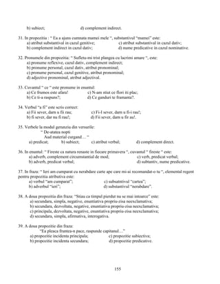 b) subiect; d) complement indirect.
31. In propozitia : “ Ea a ajuns cumnata mamei mele “, substantivul “mamei” este:
a) atribut substantival in cazul genitive; c) atribut substantival in cazul dativ;
b) complement indirect in cazul dativ; d) nume predicative in cazul nominative.
32. Pronumele din propozitia: “ Sufletu-mi trist plangea cu lacrimi amare “, este:
a) pronume reflexive, cazul dativ, complement indirect;
b) pronume personal, cazul dativ, atribut pronominal;
c) pronume personal, cazul genitive, atribut pronominal;
d) adjective pronominal, atribut adjectival.
33. Cuvantul “ ce “ este pronume in enuntul:
a) Ce frumos este afara! c) N-am stiut ce flori iti plac;
b) Ce ti-a raspuns?; d) Ce ganduri te framanta?.
34. Verbul “a fi” este scris correct:
a) Fii sever, darn u fii rau; c) Fi-I sever, darn u fi-i rau!;
b) fi sever, dar nu fi rau!; d) Fii sever, darn u fir au!.
35. Verbele la modul gerunziu din versurile:
“ De-atatea nopti
Aud material curgand… “
a) predicat; b) subiect; c) atribut verbal; d) complement direct.
36. In enuntul: “ Fireste ca natura renaste in fiecare primavera “, cuvantul “ fireste “ este:
a) adverb, complement circumstantial de mod; c) verb, predicat verbal;
b) adverb, predicat verbal; d) subtantiv, nume predicative.
37. In fraza: “ Ieri am cumparat cu nerabdare carte ape care mi-ai recomandat-o tu “, elemental regent
pentru propozitia atributiva este:
a) verbul “am cumparat”; c) subsatntivul “cartea”;
b) adverbul “ieri”; d) substantivul “nerabdare”.
38. A doua propozitia din fraza: “Stiau ca timpul pierdut nu se mai intoarce” este:
a) secundara, simpla, negative, enuntiativa propriu-zisa neexclamativa;
b) secundara, dezvoltata, negative, enuntiativa propriu-zisa neexclamativa;
c) principala, dezvoltata, negative, enuntiativa propriu-zisa neexclamativa;
d) secundara, simpla, afirmativa, interogativa.
39. A doua propozitie din fraza:
“Ea pleaca fruntea-n pace, raspunde capitanul…”
a) propozitie incidenta principala; c) propozitie subiectiva;
b) propozitie incidenta secundara; d) propozitie predicative.
155
 