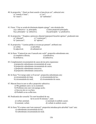 40. In propozitia: “ Zmeii au furat soarele si luna de pe cer”, subiectul este:
a) “soarele si luna”; c) ‘cer”;
b) “zmeii”; d) “subinteles”.
41. Fraza: “Cine se scoala de dimineata departe ajunge”, este alcatuita din:
a) p. subiectiva + p. principala; c) doua propozitii principale;
b) p. principala + p. subiectiva; d) p.principala + p. predicativa.
42. In propozitia: “ Noaptea o petrecura sfatuind imprejurul focurilor aprinse”, predicatul este:
a) “sfatuind”; c) “o petrecura”;
b) “petrecura”; d) “aprinse”.
43. In propozitia: “ Lumina palida se revarsa pe pamant”, atributul este:
a) verbal; c) adverbial;
b) adjectival; d) substantival.
44. In fraza: “Cantecul pe care il aascult este vechi”, propozitia subordonata este:
a) completive directa; c) predicativa;
b) atributiva; d) subiectiva.
45. Complementul circumstantial de cauza devine prin expansiune:
a) propozitie subordonata circumstatiala de scop;
b) propozitie subordonata circumstatiala de cauza;
c) propozitie subordonata concesiva;
d) propozitie subordonata consecutive.
46. In fraza:”Voi merge unde va fi nevoie”, propozitia subordonata este:
a) circumstatiala de timp; c) circumstatiala de loc;
b) circumstatiala de mod; d) circumstatiala de cauza.
47. Marcati fraza in care se afla o propozitie subiectiva:
a) Ma gandeam cum o sa ia examenul;
b) Problema este cum vom ajunge acolo;
c) Inca nu stie ce o sa faca;
d) Probabil ca nu a aflat inca.
48. Predicatele din versurile:”Eu sunt luceafarul de sus.
Iar tu sa-mi fii mireasa.”, sunt:
a) verbal, nominal; c) nominale in ambele cazuri;
b) nominal, verbal; d) verbale in ambele cazuri.
49. In fraza:”El a ramas cum l-am cunoscut”, propozitia introdusa prin adverbul “cum” este:
a) subordonata circumstatiala de loc;
b) subordonata circumstatiala de mod;
156
 