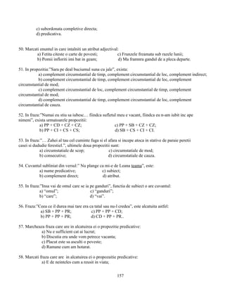 c) subordonata completive directa;
d) predicativa.
50. Marcati enuntul in care intalniti un atribut adjectival:
a) Fetita citeste o carte de povesti; c) Frunzele freamata sub razele lunii;
b) Pomii infloriti imi bat in geam; d) Ma framnra gandul de a pleca departe.
51. In propozitia:”Sara pe deal buciumul suna cu jale”, exista:
a) complement circumstantial de timp, complement circumstantial de loc, complement indirect;
b) complement circumstantial de timp, complement circumstantial de loc, complement
circumstantial de mod;
c) complement circumstantial de loc, complement circumstantial de timp, complement
circumstantial de mod;
d) complement circumstantial de timp, complement circumstantial de loc, complement
circumstantial de cauza.
52. In fraza:”Numai eu stiu sa iubesc… fiindca sufletul meu e vacant, fiindca eu n-am iubit inc ape
nimeni”, exista urmatoarele propozitii:
a) PP + CD + CZ + CZ; c) PP + SB + CZ + CZ;
b) PP + CI + CS + CS; d) SB + CS + CI + CI.
53. In fraza:”… Zahei al tau cel cuminte fuga si el afara si incepe atoca in stative de paraie peretii
casei si dududie ferestiel.”, ultimele doua propozitii sunt:
a) circumstatiale de scop; c) circumstatiale de mod;
b) consecutive; d) circumstatiale de cauza.
54. Cuvantul subliniat din versul:” Nu plange ca mi-e de Leana teama”, este:
a) nume predicative; c) subiect;
b) complement direct; d) atribut.
55. In fraza:”Insa vai de omul care se ia pe ganduri”, functia de subiect o are cuvantul:
a) “omul”; c) “ganduri”;
b) “care”; d) “vai”.
56. Fraza:”Ceea ce il durea mai tare era ca tatal sau nu-l credea”, este alcatuita astfel:
a) SB + PP + PR; c) PP + PP + CD;
b) PP + PP + PR; d) CD + PP + PR..
57. Marcheaza fraza care are in alcatuirea ei o propozitie predicative:
a) Nu e sufficient cat ai lucrat;
b) Discutia era unde vom petrece vacanta;
c) Placut este sa asculti o poveste;
d) Ramane cum am hotarat.
58. Marcati fraza care are in alcatuirea ei o propozaitie predicative:
a) E de neinteles cum a reusit in viata;
157
 
