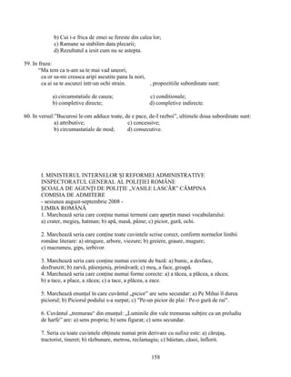 b) Cui i-e frica de zmei se fereste din calea lor;
c) Ramane sa stabilim data plecarii;
d) Rezultatul a iesit cum nu se astepta.
59. In fraza:
“Ma tem ca n-am sa te mai vad uneori,
ca or sa-mi creasca aripi ascutite pana la nori,
ca ai sa te ascunzi intr-un ochi strain. , propozitiile subordinate sunt:
a) circumstatiale de cauza; c) conditionale;
b) completive directe; d) completive indirecte.
60. In versul:”Bucurosi le-om adduce toate, de e pace, de-I razboi”, ultimele doua subordinate sunt:
a) attributive; c) concessive;
b) circumastatiale de mod; d) consecutive.
I. MINISTERUL INTERNELOR ŞI REFORMEI ADMINISTRATIVE
INSPECTORATUL GENERAL AL POLIŢIEI ROMÂNE
ŞCOALA DE AGENŢI DE POLIŢIE „VASILE LASCĂR” CÂMPINA
COMISIA DE ADMITERE
- sesiunea august-septembrie 2008 -
LIMBA ROMÂNĂ
1. Marchează seria care conţine numai termeni care aparţin masei vocabularului:
a) crater, megieş, hatman; b) apă, masă, pâine; c) picior, gură, ochi.
2. Marchează seria care conţine toate cuvintele scrise corect, conform normelor limbii
române literare: a) strugure, arbore, viezure; b) greiere, graure, mugure;
c) macrameu, gips, ierbivor.
3. Marchează seria care conţine numai cuvinte de bază: a) bunic, a desface,
desfrunzit; b) zarvă, păienjeniş, primăvară; c) moş, a face, groapă.
4. Marchează seria care conţine numai forme corecte: a) a tăcea, a plăcea, a zăcea;
b) a tace, a place, a zăcea; c) a tace, a plăcea, a zace.
5. Marchează enunţul în care cuvântul „picior” are sens secundar: a) Pe Mihai îl durea
piciorul; b) Piciorul podului s-a surpat; c) "Pe-un picior de plai / Pe-o gură de rai".
6. Cuvântul „tremurau“ din enunţul: „Luminile din vale tremurau subţire ca un preludiu
de harfe” are: a) sens propriu; b) sens figurat; c) sens secundar.
7. Seria cu toate cuvintele obţinute numai prin derivare cu sufixe este: a) căruţaş,
tractorist, tineret; b) răzbunare, metrou, reclamagiu; c) băietan, căsoi, înflorit.
158
 