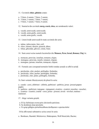 11. Cuvintele chiar, ghinion conţin:
a. 5 litere, 4 sunete; 7 litere, 5 sunete;
b. 5 litere, 3 sunete; 7 litere, 7 sunete;
c. 5 litere, 3 sunete; 7 litere, 6 sunete.
12. Sunetul e din cuvintele merg, ceară, citea, are următoarele valori:
a. vocală, semivocală, semivocală;
b. vocală, semn grafic, semivocală;
c. vocală, semn grafic, vocală.
13. Litera i redă semivocală în toate cuvintele din seria:
a. mâine, iubire,tainic, biet, coif;
b. chior, chimen, directir, pioneză, dihor;
c. trăiau, ghiozdan, ghiveci, cinste, foaie.
14. Sunt corect scrise numele locuitorilor din Monaco, Peru; Israel, Roman, Cluj, în:
a. monacan, peruvian, israelian, romanot, clujan;
b. monegasc, peruvian, israelit, romanot, clujean;
c. monegasc, peruan, israelian, romaşcan, clujean.
15. Formele care corespund normelor limbii române actuale se află în seriaŞ
a. percheziţie, ziler, pocker, poliloghie, fierăstrău;
b. pirchiziţie, zilier, pocher, polologhie, ferăstrău;
c. pirchiziţie, ziler, poker, poliloghie, ferăstrău.
16. Sunt variante libere(corecte) de plural în seria:
a. coarde - corzi, chibrituri - chibrite, parbrizuri - parbrize, jersee jerseuri;papare
papări;
b. parbrize - parbrizuri, topogane - topoganuri, cicatrice - cicatrici, moschee - moschei;
c, cicatrice - cicatrici, coarde - corzi, jersee - jerseuri, nivele -niveluri, matinee –
matineuri.
17. Alege varianta greşită:
a. El îşi cheltuieşte averea prin cârciumile pariziene.
b. Se destăinuie doar preotului.
c. Un grup gălăgios perturbeazăbuna desfăşurare a spectacolului
18.Se află numai substantive scrise corect în seria:
a. Bordeaux, Haendel, Mickiewicz, Shakespeare, Wall Street,Iale, Racine;
16
 