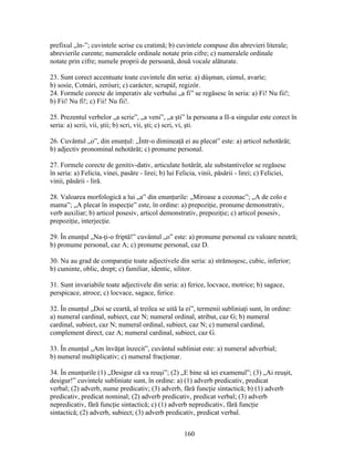 prefixul „în-”; cuvintele scrise cu cratimă; b) cuvintele compuse din abrevieri literale;
abrevierile curente; numeralele ordinale notate prin cifre; c) numeralele ordinale
notate prin cifre; numele proprii de persoană, două vocale alăturate.
23. Sunt corect accentuate toate cuvintele din seria: a) dúşman, cúmul, avaríe;
b) sosíe, Cotnári, zeróuri; c) carácter, scrupúl, regizór.
24. Formele corecte de imperativ ale verbului „a fi” se regăsesc în seria: a) Fi! Nu fii!;
b) Fii! Nu fi!; c) Fii! Nu fii!.
25. Prezentul verbelor „a scrie”, „a veni”, „a şti” la persoana a II-a singular este corect în
seria: a) scrii, vii, ştii; b) scri, vii, şti; c) scri, vi, şti.
26. Cuvântul „o”, din enunţul: „Într-o dimineaţă ei au plecat” este: a) articol nehotărât;
b) adjectiv pronominal nehotărât; c) pronume personal.
27. Formele corecte de genitiv-dativ, articulate hotărât, ale substantivelor se regăsesc
în seria: a) Felicia, vinei, pasăre - lirei; b) lui Felicia, vinii, păsării - lirei; c) Feliciei,
vinii, păsării - liră.
28. Valoarea morfologică a lui „a” din enunţurile: „Miroase a cozonac”; „A de colo e
mama”; „A plecat în inspecţie” este, în ordine: a) prepoziţie, pronume demonstrativ,
verb auxiliar; b) articol posesiv, articol demonstrativ, prepoziţie; c) articol posesiv,
prepoziţie, interjecţie.
29. În enunţul „Na-ţi-o friptă!” cuvântul „o” este: a) pronume personal cu valoare neutră;
b) pronume personal, caz A; c) pronume personal, caz D.
30. Nu au grad de comparaţie toate adjectivele din seria: a) strămoşesc, cubic, inferior;
b) cuminte, oblic, drept; c) familiar, identic, silitor.
31. Sunt invariabile toate adjectivele din seria: a) ferice, locvace, motrice; b) sagace,
perspicace, atroce; c) locvace, sagace, ferice.
32. În enunţul „Doi se ceartă, al treilea se uită la ei”, termenii subliniaţi sunt, în ordine:
a) numeral cardinal, subiect, caz N; numeral ordinal, atribut, caz G; b) numeral
cardinal, subiect, caz N; numeral ordinal, subiect, caz N; c) numeral cardinal,
complement direct, caz A; numeral cardinal, subiect, caz G.
33. În enunţul „Am învăţat înzecit”, cuvântul subliniat este: a) numeral adverbial;
b) numeral multiplicativ; c) numeral fracţionar.
34. În enunţurile (1) „Desigur că va reuşi”; (2) „E bine să iei examenul”; (3) „Ai reuşit,
desigur!” cuvintele subliniate sunt, în ordine: a) (1) adverb predicativ, predicat
verbal; (2) adverb, nume predicativ; (3) adverb, fără funcţie sintactică; b) (1) adverb
predicativ, predicat nominal; (2) adverb predicativ, predicat verbal; (3) adverb
nepredicativ, fără funcţie sintactică; c) (1) adverb nepredicativ, fără funcţie
sintactică; (2) adverb, subiect; (3) adverb predicativ, predicat verbal.
160
 