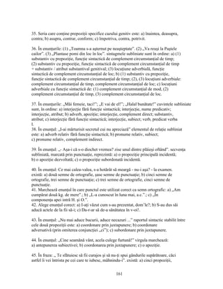 35. Seria care conţine prepoziţii specifice cazului genitiv este: a) înaintea, deasupra,
contra; b) asupra, contrar, conform; c) împotriva, contra, potrivit.
36. În enunţurile: (1) „Toamna s-a aşternut pe neaşteptate”. (2) „Va reuşi la Paştele
cailor”. (3) „Plantase pomi din loc în loc”. sintagmele subliniate sunt în ordine: a) (1)
substantiv cu prepoziţie, funcţie sintactică de complement circumstanţial de timp;
(2) substantiv cu prepoziţie, funcţie sintactică de complement circumstanţial de timp
+ substantiv / atribut substantival genitival; (3) locuţiune adverbială, funcţie
sintactică de complement circumstanţial de loc; b) (1) substantiv cu prepoziţie,
funcţie sintactică de complement circumstanţial de timp; (2), (3) locuţiuni adverbiale:
complement circumstanţial de timp, complement circumstanţial de loc; c) locuţiuni
adverbiale cu funcţie sintactică de: (1) complement circumstanţial de mod, (2)
complement circumstanţial de timp, (3) complement circumstanţial de loc.
37. În enunţurile: „Măi femeie, taci!”; „E vai de el!”; „Halal bunătate!” cuvintele subliniate
sunt, în ordine: a) interjecţie fără funcţie sintactică; interjecţie, nume predicativ;
interjecţie, atribut; b) adverb, apoziţie; interjecţie, complement direct; substantiv,
atribut; c) interjecţie fără funcţie sintactică; interjecţie, subiect; verb, predicat verba
l.
38. În enunţul: „I-ai mărturisit secretul cui nu apreciază” elementul de relaţie subliniat
este: a) adverb relativ fără funcţie sintactică; b) pronume relativ, subiect;
c) pronume relativ, complement indirect.
39. În enunţul: „- Aşa-i că s-o diochet vremea? zise unul dintre plăieşi oftând”. secvenţa
subliniată, marcată prin punctuaţie, reprezintă: a) o propoziţie principală incidentă;
b) o apoziţie dezvoltată; c) o propoziţie subordonată incidentă.
40. În enunţul: Ce mai calea-valea, s-a hotărât să meargă - nu-i aşa? - la examen.
există: a) două semne de ortografie, şase semne de punctuaţie; b) cinci semne de
ortografie, trei semne de punctuaţie; c) trei semne de ortografie, cinci semne de
punctuaţie.
41. Marchează enunţul în care punctul este utilizat corect ca semn ortografic: a) „Am
cumpărat două kg. de mere”.; b) „L-a cunoscut în luna mai, a.c.”.; c) „În
componenţa apei intră H. şi O.”.
42. Alege enunţul corect: a) I-aţi văzut cum s-au prezentat, dom’le?; b) S-au dus săi
aducă actele de la fii să-i; c) Da-r-ar să de-a sănătatea în v-oi!.
43. În enunţul: „Nu mai aduce bucurii, aduce necazuri ...” raportul sintactic stabilit între
cele două propoziţii este: a) coordonare prin juxtapunere; b) coordonare
adversativă (prin omiterea conjuncţiei „ci”); c) subordonare prin juxtapunere.
44. În enunţul: „Cine seamănă vânt, acela culege furtună!” virgula marchează:
a) antepunerea subiectivei; b) coordonarea prin juxtapunere; c) o apoziţie.
45. În fraza: „ Te sfătuiesc să fii curajos şi să nu-ţi spui gândurile supărătoare, căci
astfel îi vei întrista pe cei care te iubesc, mâhnindu-i”. există: a) cinci propoziţii,
161
 