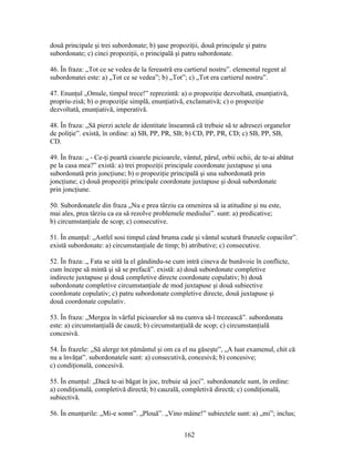 două principale şi trei subordonate; b) şase propoziţii, două principale şi patru
subordonate; c) cinci propoziţii, o principală şi patru subordonate.
46. În fraza: „Tot ce se vedea de la fereastră era cartierul nostru”. elementul regent al
subordonatei este: a) „Tot ce se vedea”; b) „Tot”; c) „Tot era cartierul nostru”.
47. Enunţul „Omule, timpul trece!” reprezintă: a) o propoziţie dezvoltată, enunţiativă,
propriu-zisă; b) o propoziţie simplă, enunţiativă, exclamativă; c) o propoziţie
dezvoltată, enunţiativă, imperativă.
48. În fraza: „Să pierzi actele de identitate înseamnă că trebuie să te adresezi organelor
de poliţie”. există, în ordine: a) SB, PP, PR, SB; b) CD, PP, PR, CD; c) SB, PP, SB,
CD.
49. În fraza: „ - Ce-ţi poartă cioarele picioarele, vântul, părul, orbii ochii, de te-ai abătut
pe la casa mea?” există: a) trei propoziţii principale coordonate juxtapuse şi una
subordonată prin joncţiune; b) o propoziţie principală şi una subordonată prin
joncţiune; c) două propoziţii principale coordonate juxtapuse şi două subordonate
prin joncţiune.
50. Subordonatele din fraza „Nu e prea târziu ca omenirea să ia atitudine şi nu este,
mai ales, prea târziu ca ea să rezolve problemele mediului”. sunt: a) predicative;
b) circumstanţiale de scop; c) consecutive.
51. În enunţul: „Astfel sosi timpul când bruma cade şi vântul scutură frunzele copacilor”.
există subordonate: a) circumstanţiale de timp; b) atributive; c) consecutive.
52. În fraza: „ Fata se uită la el gândindu-se cum intră cineva de bunăvoie în conflicte,
cum începe să mintă şi să se prefacă”. există: a) două subordonate completive
indirecte juxtapuse şi două completive directe coordonate copulativ; b) două
subordonate completive circumstanţiale de mod juxtapuse şi două subiective
coordonate copulativ; c) patru subordonate completive directe, două juxtapuse şi
două coordonate copulativ.
53. În fraza: „Mergea în vârful picioarelor să nu cumva să-l trezească”. subordonata
este: a) circumstanţială de cauză; b) circumstanţială de scop; c) circumstanţială
concesivă.
54. În frazele: „Să alerge tot pământul şi om ca el nu găseşte”, „A luat examenul, chit că
nu a învăţat”. subordonatele sunt: a) consecutivă, concesivă; b) concesive;
c) condiţională, concesivă.
55. În enunţul: „Dacă te-ai băgat în joc, trebuie să joci”. subordonatele sunt, în ordine:
a) condiţională, completivă directă; b) cauzală, completivă directă; c) condiţională,
subiectivă.
56. În enunţurile: „Mi-e somn”. „Plouă”. „Vino mâine!” subiectele sunt: a) „mi”; inclus;
162
 