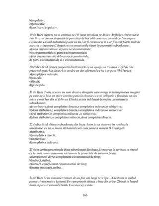 b)copulativ;
c)predicativ;
d)auxiliar si copulativ.
19)In fraza Nimeni nu-si amintea sa-l fi vazut vreodata pe Stoica Anghelus,singur;daca
l-ar fi vazut cineva despartit de perechea de boi albi cum era calcarul ce-I inconjura
casuta din Dealul Bubuitului,poate ca nu l-ar fi recunoscut si s-ar fi mirat foarte mult de
aceasta asingurare.(I.Buga),exista urmatoarele tipuri de propozitii subordonate:
a)doua circumstantiale si patru necircumstantiale;
b)o circumstantiala si patru necircumstantiale;
c)trei circumstantiale si doua necircumstantiale;
d) patru circumstantiale si o circumstantiala.
20)Indica felul primei propozitii din fraza De ce sa ajunga sa traiasca astfel de zile
prietenul meu,chia daca el se credea un dur,afirmand ca nu i-ar pasa?(M.Preda);
a)completiva indirecta;
b)cauzala;
c)finala;
d)principala.
21)In fraza Toate acestea nu sunt decat o divagatie care merge in intampinarea imaginii
pe care ne-o lasa un spirit convins pana la obsesie ca este obligatie a fiecaruia sa dea
tot ce e mai bun din el.(Mircea Eliade),exista indiferent de ordine ,urmatoarele
subordonate:
a)o atributiva,doua completive directe,o completiva indirecta,o subiectiva;
b)doua atributive,o completiva directa,o completiva indirecta,o subiectiva;
c)trei atributive, o completiva indirecta , o subiectiva;
d)doua atributive, o completiva indirecta,doua completive directe.
22)Indica felul ultimei subordonate din fraza Acum,ia sa statornicim randuiala
urmatoare, ca sa se poata sti hotarat care cata paine a mancat.(I.Creanga):
a)atributiva;
b)completiva directa;
c)subiectiva;
d)completiva indirecta.
23)Prin contragere,primele doua subordonate din fraza Sa mearga la serviciu in timpul
ce i-a mai ramas inseamna sa renunte la proiectele de vacanta,devin:
a)complement direct,complement circumstantial de timp;
b)subiect,atribut;
c)subiect, complement circumstantial de timp;
d)nume predicativ,atribut.
24)In fraza Si nu stiu aste vremuri de-au fost ani lungi ori clipe…/Cresteam in cuibul
pasnic si-ntocmai ca lastunul/De cum prinsei oleaca a bate din aripe./Zburai in lungul
lumii si parasii catunul.(Vasile Voiculescu), exista:
166
 