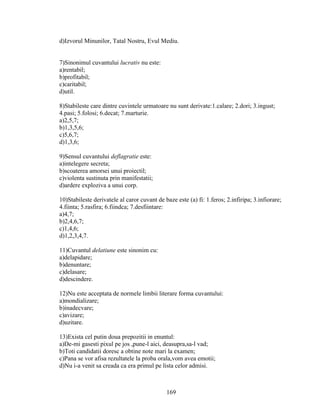 d)Izvorul Minunilor, Tatal Nostru, Evul Mediu.
7)Sinonimul cuvantului lucrativ nu este:
a)rentabil;
b)profitabil;
c)caritabil;
d)util.
8)Stabileste care dintre cuvintele urmatoare nu sunt derivate:1.calare; 2.dori; 3.ingust;
4.pasi; 5.folosi; 6.decat; 7.marturie.
a)2,5,7;
b)1,3,5,6;
c)5,6,7;
d)1,3,6;
9)Sensul cuvantului deflagratie este:
a)intelegere secreta;
b)scoaterea amorsei unui proiectil;
c)violenta sustinuta prin manifestatii;
d)ardere exploziva a unui corp.
10)Stabileste derivatele al caror cuvant de baze este (a) fi: 1.feros; 2.infiripa; 3.infiorare;
4.fiinta; 5.rasfira; 6.fiindca; 7.desfiintare:
a)4,7;
b)2,4,6,7;
c)1,4,6;
d)1,2,3,4,7.
11)Cuvantul delatiune este sinonim cu:
a)delapidare;
b)denuntare;
c)delasare;
d)descindere.
12)Nu este acceptata de normele limbii literare forma cuvantului:
a)mondializare;
b)inadecvare;
c)avizare;
d)uzitare.
13)Exista cel putin doua prepozitii in enuntul:
a)De-mi gasesti pixul pe jos ,pune-l aici, deasupra,sa-l vad;
b)Toti candidatii doresc a obtine note mari la examen;
c)Pana se vor afisa rezultatele la proba orala,vom avea emotii;
d)Nu i-a venit sa creada ca era primul pe lista celor admisi.
169
 