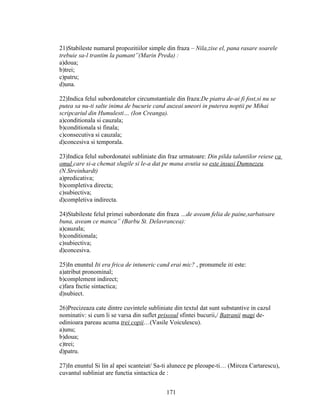 21)Stabileste numarul propozitiilor simple din fraza – Nila,zise el, pana rasare soarele
trebuie sa-l trantim la pamant”(Marin Preda) :
a)doua;
b)trei;
c)patru;
d)una.
22)Indica felul subordonatelor circumstantiale din fraza:De piatra de-ai fi fost,si nu se
putea sa nu-ti salte inima de bucurie cand auzeai uneori in puterea noptii pe Mihai
scripcariul din Humulesti… (Ion Creanga).
a)conditionala si cauzala;
b)conditionala si finala;
c)consecutiva si cauzala;
d)concesiva si temporala.
23)Indica felul subordonatei subliniate din fraz urmatoare: Din pilda talantilor reiese ca
omul care si-a chemat slugile si le-a dat pe mana avutia sa este insusi Dumnezeu.
(N.Streinhardt)
a)predicativa;
b)completiva directa;
c)subiectiva;
d)completiva indirecta.
24)Stabileste felul primei subordonate din fraza …de aveam felia de paine,sarbatoare
buna, aveam ce manca” (Barbu St. Delavrancea):
a)cauzala;
b)conditionala;
c)subiectiva;
d)concesiva.
25)In enuntul Iti era frica de intuneric cand erai mic? , pronumele iti este:
a)atribut pronominal;
b)complement indirect;
c)fara fnctie sintactica;
d)subiect.
26)Precizeaza cate dintre cuvintele subliniate din textul dat sunt substantive in cazul
nominativ: si cum li se varsa din suflet prisosul sfintei bucurii,/ Batranii magi de-
odinioara pareau acuma trei copii…(Vasile Voiculescu).
a)unu;
b)doua;
c)trei;
d)patru.
27)In enuntul Si lin al apei scanteiat/ Sa-ti alunece pe pleoape-ti… (Mircea Cartarescu),
cuvantul subliniat are functia sintactica de :
171
 