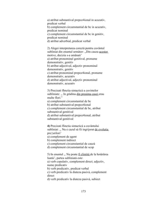 a) atribut substantival prepoz4ional in acuzativ,
predicat verbal
b) complement circumstantial de bc in acuzativ,
predicat nominal
c) complement circumstantial de bc in genitiv,
predicat nominal
d) atribut adverbial, predicat verbal
2) Alegei interpretarea corectà pentru cuvântul
subliniat din enuntul urmàtor: ,,Din cauza acestor
motive, decizia s-a amânati’
a) atribut pronominal genitival, pronume
demonstrativ, genitiv
b) atribut adjectival, adjectiv pronominal
demonstrativ, genitiv
c) atribut pronominal prepoz4ional, pronume
demonstrativ, acuzativ
d) atribut adjectival, adjectiv pronominal
demonstrativ, acuzativ
3) Precizati fhnctia sintacticà a cuvintelor
subliniate: ,, In gràdina din preaima casei erau
multe flori.”
a) complement circumstantial de bc
b) atribut substantival prepoz4ional
c) complement circumstantial de bc, atribut
substantival genitival
d) atribut substantival prepoz4ional, atribut
substantival genitival
4) Precizati flinctia sintacticà a cuvântului
subliniat: ,, Nu e cazul sà fii ingrijorat de evolutia
pre{urilori’
a) complement de agent
b) complement indirect
c) complement circumstantial de cauzà
d) complement circumstantial de scop
5) In enuntul ,, Nu poate fi clintità de la hotàrârea
luatài’, partea subliniatà este:
a) verb copulativ, complement direct; adjectiv,
nume predicativ
b) verb predicativ, predicat verbal
c) verb predicativ la diateza pasivà, complement
direct
d) verb predicativ la diateza pasivà, subiect
173
 