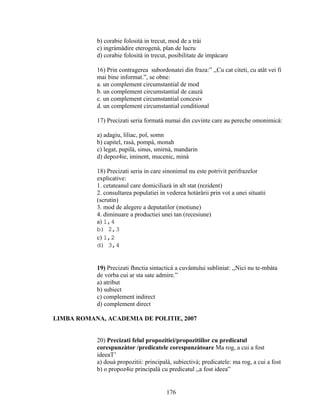 b) corabie folosità in trecut, mod de a trài
c) ingràmàdire eterogenà, plan de lucru
d) corabie folosità in trecut, posibilitate de impàcare
16) Prin contragerea subordonatei din fraza:” ,,Cu cat citeti, cu atât vei fi
mai bine informat.”, se obne:
a. un complement circumstantial de mod
b. un complement circumstantial de cauzà
c. un complement circumstantial concesiv
d. un complement circumstantial conditional
17) Precizati seria formatà numai din cuvinte care au pereche omonimicà:
a) adagiu, liliac, pol, somn
b) capitel, rasà, pompà, monah
c) legat, pupilà, sinus, smirnà, mandarin
d) depoz4ie, iminent, mucenic, minà
18) Precizati seria in care sinonimul nu este potrivit perifrazelor
explicative:
1. cetateanul care domiciliazà in alt stat (rezident)
2. consultarea populatiei in vederea hotàrârii prin vot a unei situatii
(scrutin)
3. mod de alegere a deputatilor (motiune)
4. diminuare a productiei unei tan (recesiune)
a) 1,4
b) 2,3
c) 1,2
d) 3,4
19) Precizati fhnctia sintacticà a cuvântului subliniat: ,,Nici nu te-mbàta
de vorba cui ar sta sate admire.”
a) atribut
b) subiect
c) complement indirect
d) complement direct
LIMBA ROMANA, ACADEMIA DE POLITIE, 2007
20) Precizati felul propozitiei/propozitiilor cu predicatul
corespunzàtor /predicatele corespunzàtoare Ma rog, a cui a fost
ideeaT’
a) douà propozitii: principalà, subiectivà; predicatele: ma rog, a cui a fost
b) o propoz4ie principalà cu predicatul ,,a fost ideea”
176
 