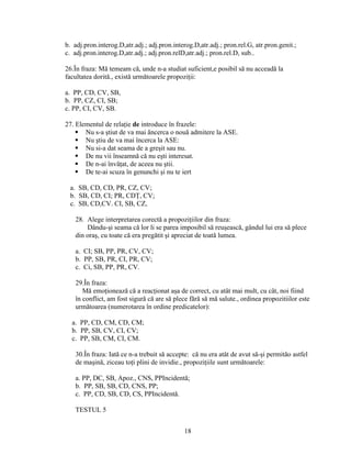 b. adj.pron.interog.D,atr.adj.; adj.pron.interog.D,atr.adj.; pron.rel.G, atr.pron.genit.;
c. adj.pron.interog.D,atr.adj.; adj.pron.relD,atr.adj.; pron.rel.D, sub..
26.În fraza: Mă temeam că, unde n-a studiat suficient,e posibil să nu acceadă la
facultatea dorită., există următoarele propoziţii:
a. PP, CD, CV, SB,
b. PP, CZ, CI, SB;
c. PP, CI, CV, SB.
27. Elementul de relaţie de introduce în frazele:
 Nu s-a ştiut de va mai ăncerca o nouă admitere la ASE.
 Nu ştiu de va mai încerca la ASE:
 Nu si-a dat seama de a greşit sau nu.
 De nu vii înseamnă că nu eşti interesat.
 De n-ai învăţat, de aceea nu ştii.
 De te-ai scuza în genunchi şi nu te iert
a. SB, CD, CD, PR, CZ, CV;
b. SB, CD, CI; PR, CDŢ, CV;
c. SB, CD,CV. CI, SB, CZ,
28. Alege interpretarea corectă a propoziţiilor din fraza:
Dându-şi seama că lor li se parea imposibil să reuşească, gândul lui era să plece
din oraş, cu toate că era pregătit şi apreciat de toată lumea.
a. CI; SB, PP, PR, CV, CV;
b. PP, SB, PR, CI, PR, CV;
c. Ci, SB, PP, PR, CV.
29.În fraza:
Mă emoţionează că a reacţionat aşa de correct, cu atât mai mult, cu cât, noi fiind
în conflict, am fost sigură că are să plece fără să mă salute., ordinea propozitiilor este
următoarea (numerotarea în ordine predicatelor):
a. PP, CD, CM, CD, CM;
b. PP, SB, CV, CI, CV;
c. PP, SB, CM, CI, CM.
30.În fraza: Iată ce n-a trebuit să accepte: că nu era atât de avut să-şi permităo astfel
de maşină, ziceau toţi plini de invidie., propoziţiile sunt următoarele:
a. PP, DC, SB, Apoz., CNS, PPIncidentă;
b. PP, SB, SB, CD, CNS, PP;
c. PP, CD, SB, CD, CS, PPIncidentă.
TESTUL 5
18
 
