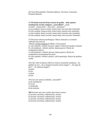 d) Unirea Principatebor, Orientul mijbociu, Trei brazi, Cancelaria
Primului-Ministru
26) Precizati seria de forme corecte de genitiv - dativ pentru
urmàtoarele cuvinte compuse: ,,reacredintà”, ,,bunà-
cuviintà”, ,,bunàvointà”, ,,bun-simt”, ,,bunàstare”:
a) rea-credintei, bunei-cuviinte, bunàvointei, bun-sim{ului, buneistàri
b) relei-credinte, bunacuviintei, buneivointe, bunului simt, buneistàri
c) relei-credinte, bunei-cuviinte, bunavointei, bunului simt, bunàstàrii
d) relei credinte, bunei cuviinte, buneivointe, bun-sim{ului, bunàstàrii
27) Precizati valoarea morfologicà i fhncia sintacticà a cuvintelor
subliniate din enun{ul:
,,Bànuit a fi fost contactat de Mafie, a fost arestat)’
a) verb copulativ, infinitiv prezent i adjectiv flinctie de predicat nominal
b) verb predicativ, infinitiv perfect, diateza pasivà, flinctie de
complement indirect
c) verb predicativ, infinitiv prezent, diateza pasivà, flinctie de
complement circumstantial de cauzà
d) verb copulativ, infinitiv perfect, verb la participiu, fhnctie de predicat
verbal
28) Câte verbe la diateza reflexivà existà in enunturile urmàtoare: ,,Se
gândete la you’; ,,Si-a imaginat riscurile acestei alegeri.”; ,,Se terge de
praf.”; ,,Se imbracà elegant.”:
a) patru
b) trei
c) douà
d) unu
29) Care este sensul cuvântului ,,inavuabil”?
a) de nemàrturisit
b) secret
c) intelorabil
d) de neinteles
30) Precizati seria care contine doar forme corecte:
a) incrusta, incrimina, indemnizatie, inculca
b) incrusta, incrimina, indemnizatie, inculca
c) incrusta, incrimina, indemnizatie, inculca
d) incrusta, incrimina, indemnizatie, inculca
183
 