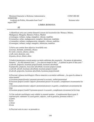 Ministerul Internelor si Reformei Administrative CONCURS BE
ADMITERE
Academia de Politie,,Alexandru Ioan Cuza” Sesiunea iulie-
august 2007
LIMBA ROMANA
Al
1) Identificati seria care contine denumiri corecte ale locuitorilor din: Monaco, Milano,
Madagascar, Mangalia, Râmnicu-Vâlcea, Madrid
a) monegasc, milanez, malga, mangaliot, vâlcean, madrilen
b) monachez, milan, madagascaren, mangliot, râmnicean, madriden
c) rnonachez, milanez, madagascarian, mangalez, vâlcean, madrilen
d) monegasc, milanez, malga, mangalez, râmnicean, madrilen
2) Seria care contine doar adjective invariabile este:
a) ecosez, dictando, asemenea, eficace
b) vernil, exterior, ulterior, edenic
c) alb, mort, destoinic, unic
d) pustiu, divers, felurit, ultim
3) Indicà interpretarea corectà pentru cuvintele subliniate din enunturile: ,,Nu putem sã pàtrundem
Inàuntru.” ,,Se aflà inàuntrul casei.”; ,,S-a uitat tot timpul in fatà.” ,,A plantat un porn in fata casei.”
a) adverb, prepoziie, locutiune prepoziionalà, locutiune adverbialà
b) prepoz4ie, prepoziie, locu{iune adverbialà, locuiune prepozi{ionalà
c) adverb, adverb, locutiune adverbialà, locutiune prepozi{ionalà
d) adverb, prepozitie, locutiune adverbialà, locutiune prepozitionalà
4) Precizati valoarea morfologicà i ffincia sintacticà a cuvintelor subliniate: ,,Au ajuns Ia cabana in
urrna noastrã.”
a) locutiune prepozitionala i pronume personal in acuzativ, atribut pronominal
b) locuiune prepozi{ionalà i adjectiv pronominal posesiv In acuzativ, complement circumstantial de
timp
c) locutiune prepozitionala i adjectiv pronominal posesiv in genitiv, complement circumstantial de
timp
d) locuiune prepozi{ionalà 5i pronume posesiv in acuzativ, complement circurnstan{ial de timp
5) Câte realizàri morfologice sunt valabile in enuntul urmàtor: ,,Complementul direct poate fi
exprimat prin: substantiv in cazul genitiv, adjectiv, verb la gerunziu, pronurne reflexiv.”:
a) patru
b) trei
c) douà
d) una
6) Precizati seria in care x se pronuntà cs:
184
 