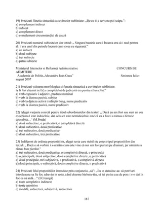 19) Precizati flinctia sintacticà a cuvintelor subliniate: ,,De cc ti-c scris nu poi scàpa.”:
a) complement indirect
b) subiect
c) complement direct
d) complement circumstan{ial de cauzà
20) Precizati numarul subiectelor din textul: ,, Singura bucurie care-i Incerca era cà i raul pentru
al{ii era unul din puinele lucruri care sosea cu siguranà.”
a) un subiect
b) douà subiecte
c) trei subiecte
d) patru subiecte
Ministerul Internelor si Reformei Administrative CONCURS BE
ADMITERE
Academia de Politie,,Alexandru Ioan Cuza” Sesinnea lulie-
august 2007
21) Precizati valoarea morfologicà si functia sintacticà a cuvintelor subliniate:
A fi fost chemat in fa{a completului de judecatà era pentru el un chin.”
a) verb copulativ i adjectiv, predicat nominal
b) verb la diateza pasivà, subject
c) verb la djateza activà i infmjtiv lung, nume predicativ
d) verb Ia diateza pasivà, nume predicativ
22) Alegei varjanta corectà pentru tipul subordonatelor din textul: ,, Dacà eu am fost sau sunt un om
excepiona1 este indoielnic, dar ceea ce este nemndoielnic este cà ea a fost i a ràmas o femeie
deosebjtà.. .“ (M.Preda)
a) douà subiective, o predicativà, o completivà directà
b) douà subiective, douà predicative
c) trei subiective, douà predicative
d) douà subiective, trei predicative
23) Indiferent de ordinea propozitiilor, alegei seria care stabi1ete corect tipul propoziii1or din
textul: ,, Dacà e sà vorbim i s-aràtàm cum este vine cà noi am fost purtati pe drumuri, jar sàmânta a
ràmas bun pierdut.”
a) trei subjective, douà predicative, o completivà directà, o principalà
b) o principalà, douà subjective, douà completive directe, o predicativà
c) douà principale, trei subjective, o predicativà, o completivà directà
d) douà principale, o subiectivà, douà completive directe, o predicativà
24) Precizati felul propozitiilor introduse prin conjunctia ,,sà”: ,,Eu te statuiesc aa: sà potriveti
intotdeauna sa fie foc zdravàn in sobà, când doarme bárbatu-tàu, sà iei pielea cea de porc i s-o dai In
foc ca sà ardà.. .“ (I.Creangà)
a) toate completive indirecte
b) toate apozitive
c) modalà, subiectivà, subiectivà, subiectivà
187
 
