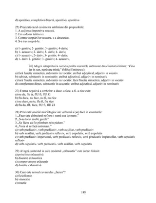 d) apozitiva, completivà directà, apozitivà, apozitiva
25) Precizati cazul cuvintelor subliniate din propoz4iile:
1. A ac{ionat impotriva noastrà.
2. Era aidoma tatàlui ei.
3. Contrar ateptàri1or noastre, s-a descurcat.
4. S-a tras asuprà-le.
a) 1- genitiv; 2- genitiv; 3- genitiv; 4-dativ;
b) 1- acuzativ; 2- dativ; 3- dativ; 4- dativ;
c) 1- acuzativ; 2- dativ; 3- genitiv; 4- dativ;
d) 1- dativ 2- genitiv; 3- genitiv; 4- acuzativ.
26) Alegei interpretarea corectà pentru cuvintele subliniate din enuntul urmàtor: ‘Vino
iar in san, nepàsare tristà;” (Mihai Eminescu):
a) farà functie sintacticà, substantiv in vocativ; atribut adjectival, adjectiv in vocativ
b) subiect, substantiv in nominativ; atribut adjectival, adjectiv in nominativ
c) tarà flinctie sintacticà, substantiv in vocativ; fàrà flinctie sintacticà, adjectiv in vocativ
d) complement direct, substantiv in acuzativ; atribut adjectival, adjectiv in nominativ
27) Forma negativà a verbelor: a duce. a face, a fi. a zice este:
a) nu du, flu ta, flU fi, flU Zi
b) flu duce, nu face, nu fi, nu zice
c) nu duce, nu ta, flu fi, flu zice
d) flu du, flU face, flU fi, flU Z1
28) Precizati valorile morfologice ale verbului a (se) face in enunturile:
1.,,Face sate chinuiesti pefltru o sumà asa de mare.”
2.,,S-au tacut multe greeli.”
3.,,Se fàcea cà fle plimbam win pàdure.”
4.,,Voia sà se facà astronaut.”
a) verb predicativ, verb predicativ, verb auxiliar, verb predicativ
b) verb auxiliar, verb predicativ reflexiv, verb copulativ, verb copulativ
c) verb predicativ impersonal, verb predicativ reflexiv, verb predicativ impersoflat, verb copulativ
reflexiv
d) verb copulativ, verb predicativ, verb auxiliar, verb copulativ
29) A1egei contextul in care cuvântul ,,exhaustiv” este corect folosit:
a) priveliste exhaustivà
b) discutie exhaustivà
c) comportament exhaustiv
d) donatie exhaustivà
30) Care este sensul cuvantului ,,facies”?
a) fizioflomie
b) vinovàtie
c) reactie
188
 